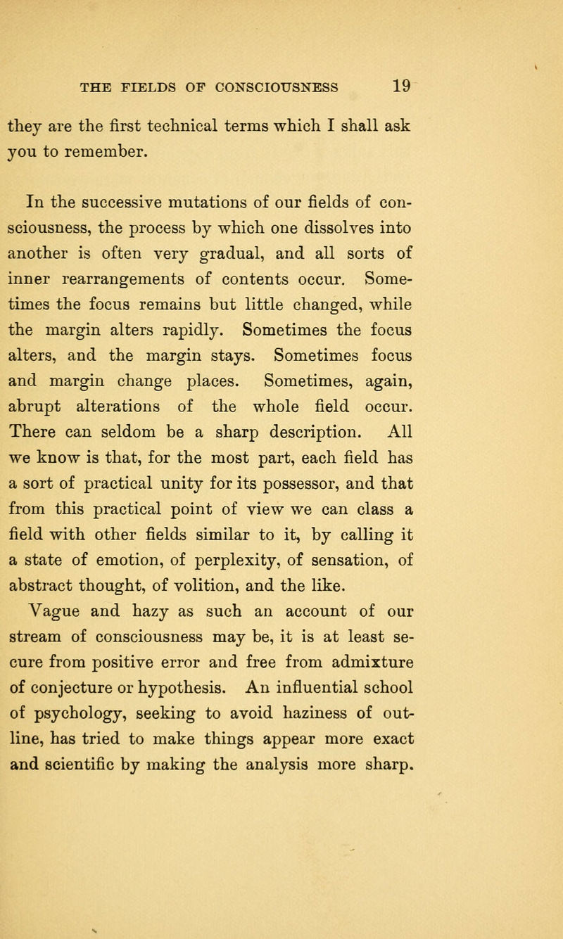 they are the first technical terms which I shall ask you to remember. In the successive mutations of our fields of con- sciousness, the process by which one dissolves into another is often very gradual, and all sorts of inner rearrangements of contents occur. Some- times the focus remains but little changed, while the margin alters rapidly. Sometimes the focus alters, and the margin stays. Sometimes focus and margin change places. Sometimes, again, abrupt alterations of the whole field occur. There can seldom be a sharp description. All we know is that, for the most part, each field has a sort of practical unity for its possessor, and that from this practical point of view we can class a field with other fields similar to it, by calling it a state of emotion, of perplexity, of sensation, of abstract thought, of volition, and the like. Vague and hazy as such an account of our stream of consciousness may be, it is at least se- cure from positive error and free from admixture of conjecture or hypothesis. An influential school of psychology, seeking to avoid haziness of out- line, has tried to make things appear more exact and scientific by making the analysis more sharp.