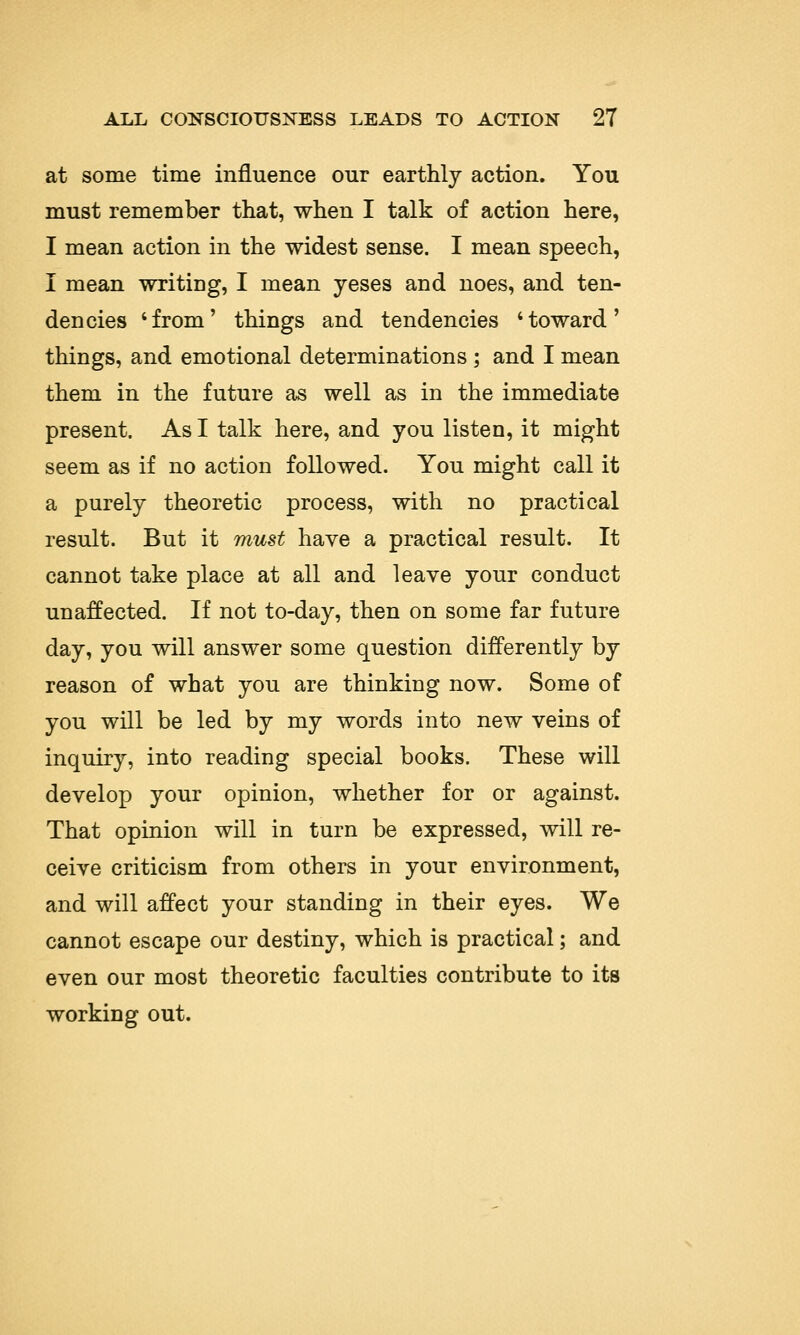 at some time influence our earthly action. You must remember that, when I talk of action here, I mean action in the widest sense. I mean speech, I mean writing, I mean yeses and noes, and ten- dencies 'from' things and tendencies 'toward' things, and emotional determinations ; and I mean them in the future as well as in the immediate present. As I talk here, and you listen, it might seem as if no action followed. You might call it a purely theoretic process, with no practical result. But it must have a practical result. It cannot take place at all and leave your conduct unaffected. If not to-day, then on some far future day, you will answer some question differently by reason of what you are thinking now. Some of you will be led by my words into new veins of inquiry, into reading special books. These will develop your opinion, whether for or against. That opinion will in turn be expressed, will re- ceive criticism from others in your environment, and will affect your standing in their eyes. We cannot escape our destiny, which is practical; and even our most theoretic faculties contribute to its working out.