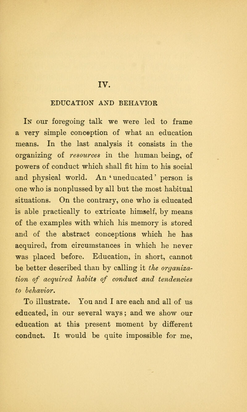 IV. EDUCATION AND BEHAVIOR In our foregoing talk we were led to frame a very simple conception of what an education means. In the last analysis it consists in the organizing of resources in the human being, of powers of conduct which shall fit him to his social and physical world. An ' uneducated' person is one who is nonplussed by all but the most habitual situations. On the contrary, one who is educated is able practically to extricate himself, by means of the examples with which his memory is stored and of the abstract conceptions which he has acquired, from circumstances in which he never was placed before. Education, in short, cannot be better described than by calling it the organiza- tion of acquired habits of conduct and tendencies to behavior. To illustrate. You and I are each and all of us educated, in our several ways; and we show our education at this present moment by different conduct. It would be quite impossible for me,
