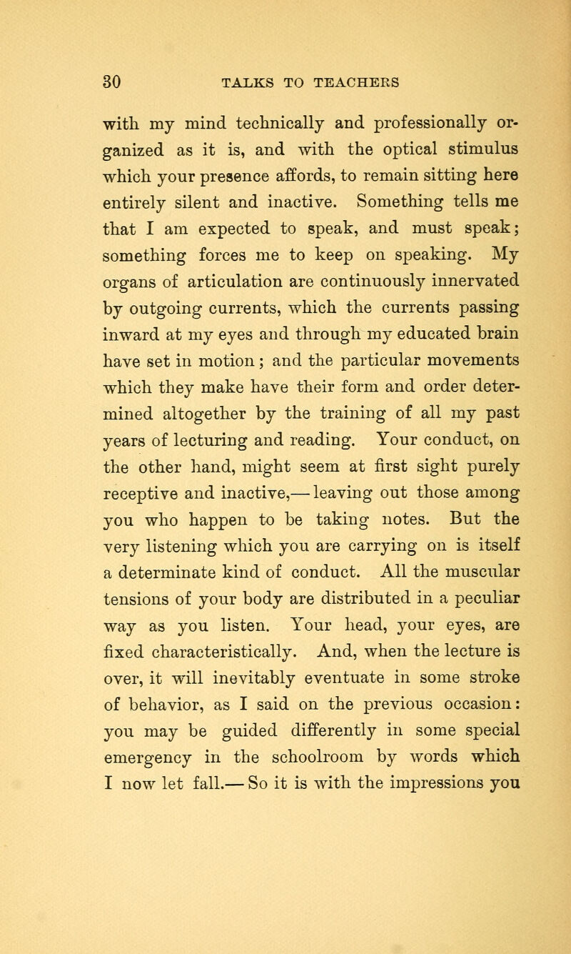 with my mind technically and professionally or- ganized as it is, and with the optical stimulus which your presence affords, to remain sitting here entirely silent and inactive. Something tells me that I am expected to speak, and must speak; something forces me to keep on speaking. My organs of articulation are continuously innervated by outgoing currents, which the currents passing inward at my eyes and through my educated brain have set in motion; and the particular movements which they make have their form and order deter- mined altogether by the training of all my past years of lecturing and reading. Your conduct, on the other hand, might seem at first sight purely receptive and inactive,— leaving out those among you who happen to be taking notes. But the very listening which you are carrying on is itself a determinate kind of conduct. All the muscular tensions of your body are distributed in a peculiar way as you listen. Your head, your eyes, are fixed characteristically. And, when the lecture is over, it will inevitably eventuate in some stroke of behavior, as I said on the previous occasion: you may be guided differently in some special emergency in the schoolroom by words which I now let fall.— So it is with the impressions you