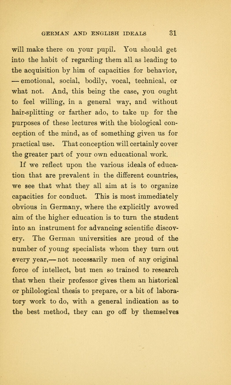 will make there on your pupil. You should get into the habit of regarding them all as leading to the acquisition by him of capacities for behavior, — emotional, social, bodily, yocal, technical, or what not. And, this being the case, you ought to feel willing, in a general way, and without hair-splitting or farther ado, to take up for the purposes of these lectures with the biological con- ception of the mind, as of something given us for practical use. That conception will certainly cover the greater part of your own educational work. If we reflect upon the various ideals of educa- tion that are prevalent in the different countries, we see that what they all aim at is to organize capacities for conduct. This is most immediately obvious in Germany, where the explicitly avowed aim of the higher education is to turn the student into an instrument for advancing scientific discov- ery. The German universities are proud of the number of young specialists whom they turn out every year,— not necessarily men of any original force of intellect, but men so trained to research that when their professor gives them an historical or philological thesis to prepare, or a bit of labora- tory work to do, with a general indication as to the best method, they can go off by themselves