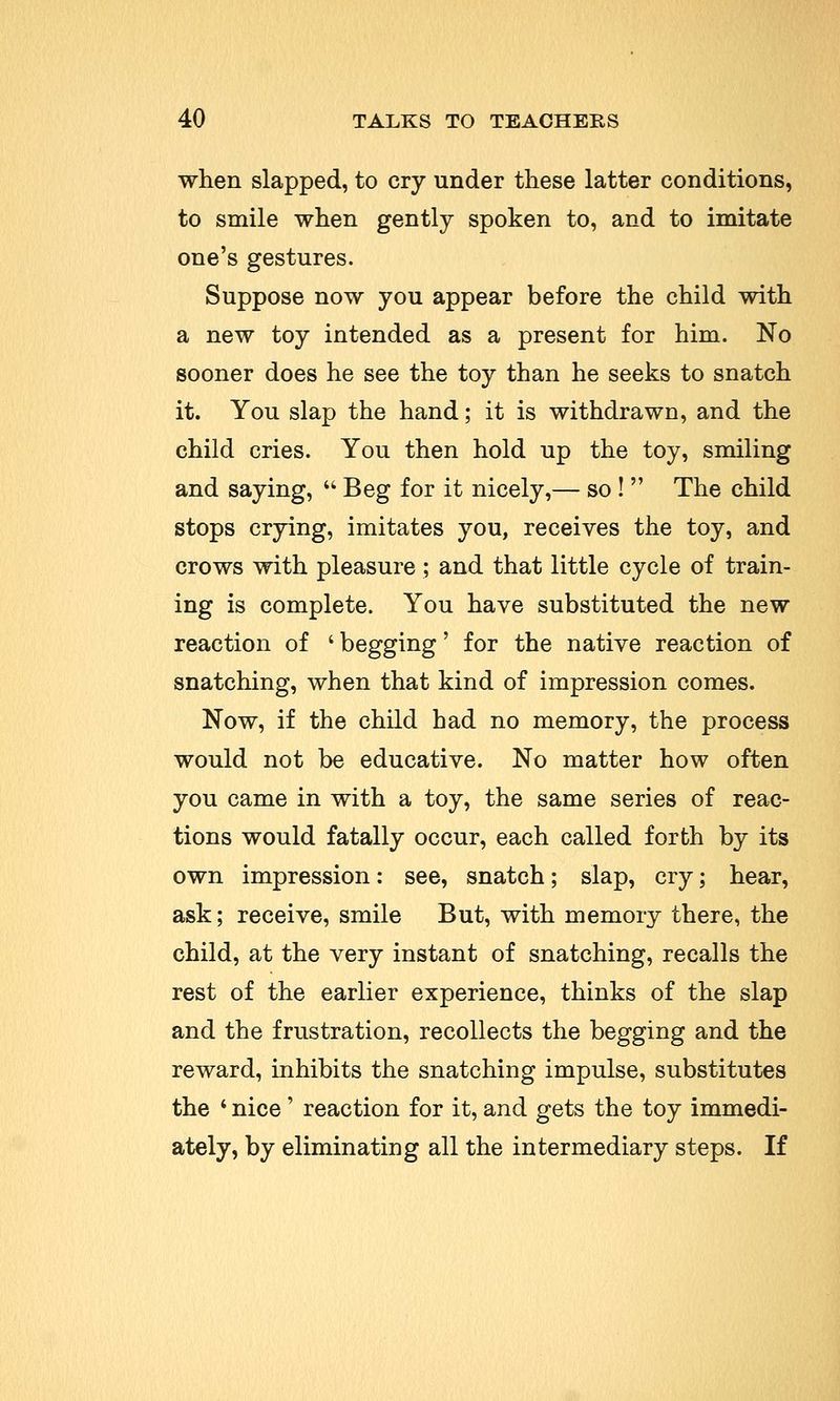 when slapped, to cry under these latter conditions, to smile when gently spoken to, and to imitate one's gestures. Suppose now you appear before the child with a new toy intended as a present for him. No sooner does he see the toy than he seeks to snatch it. You slap the hand; it is withdrawn, and the child cries. You then hold up the toy, smiling and saying,  Beg for it nicely,— so !  The child stops crying, imitates you, receives the toy, and crows with pleasure ; and that little cycle of train- ing is complete. You have substituted the new reaction of ' begging' for the native reaction of snatching, when that kind of impression comes. Now, if the child had no memory, the process would not be educative. No matter how often you came in with a toy, the same series of reac- tions would fatally occur, each called forth by its own impression: see, snatch; slap, cry; hear, ask; receive, smile But, with memory there, the child, at the very instant of snatching, recalls the rest of the earlier experience, thinks of the slap and the frustration, recollects the begging and the reward, inhibits the snatching impulse, substitutes the i nice' reaction for it, and gets the toy immedi- ately, by eliminating all the intermediary steps. If