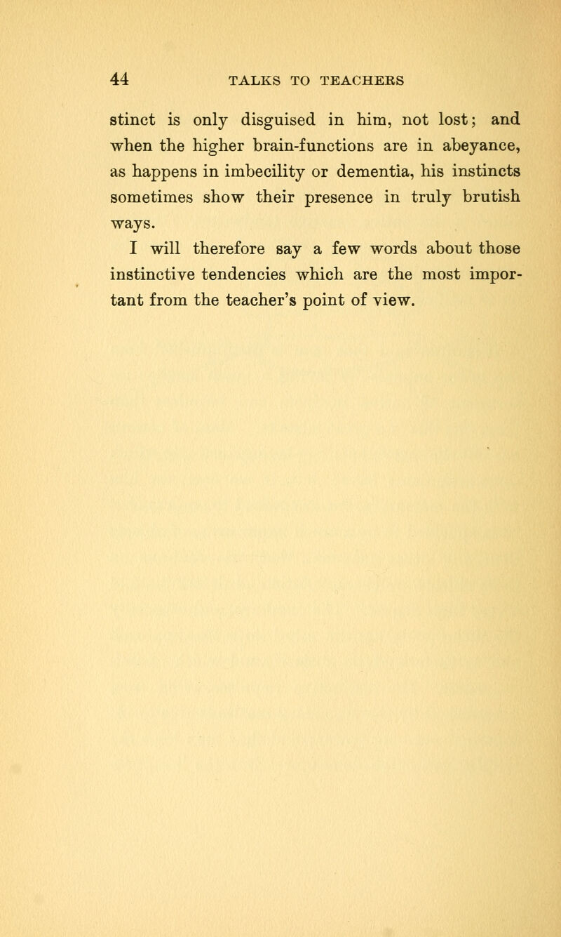 stinct is only disguised in him, not lost; and when the higher brain-functions are in abeyance, as happens in imbecility or dementia, his instincts sometimes show their presence in truly brutish ways. I will therefore say a few words about those instinctive tendencies which are the most impor- tant from the teacher's point of view.