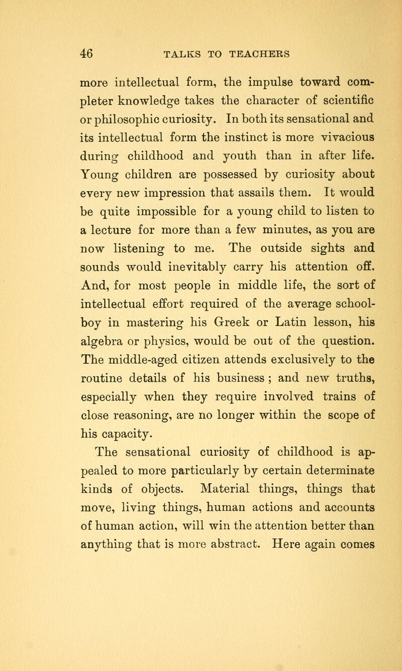 more intellectual form, the impulse toward com- pleter knowledge takes the character of scientific or philosophic curiosity. In both its sensational and its intellectual form the instinct is more vivacious during childhood and youth than in after life. Young children are possessed by curiosity about every new impression that assails them. It would be quite impossible for a young child to listen to a lecture for more than a few minutes, as you are now listening to me. The outside sights and sounds would inevitably carry his attention off. And, for most people in middle life, the sort of intellectual effort required of the average school- boy in mastering his Greek or Latin lesson, his algebra or physics, would be out of the question. The middle-aged citizen attends exclusively to the routine details of his business ; and new truths, especially when they require involved trains of close reasoning, are no longer within the scope of his capacity. The sensational curiosity of childhood is ap- pealed to more particularly by certain determinate kinds of objects. Material things, things that move, living things, human actions and accounts of human action, will win the attention better than anything that is more abstract. Here again comes