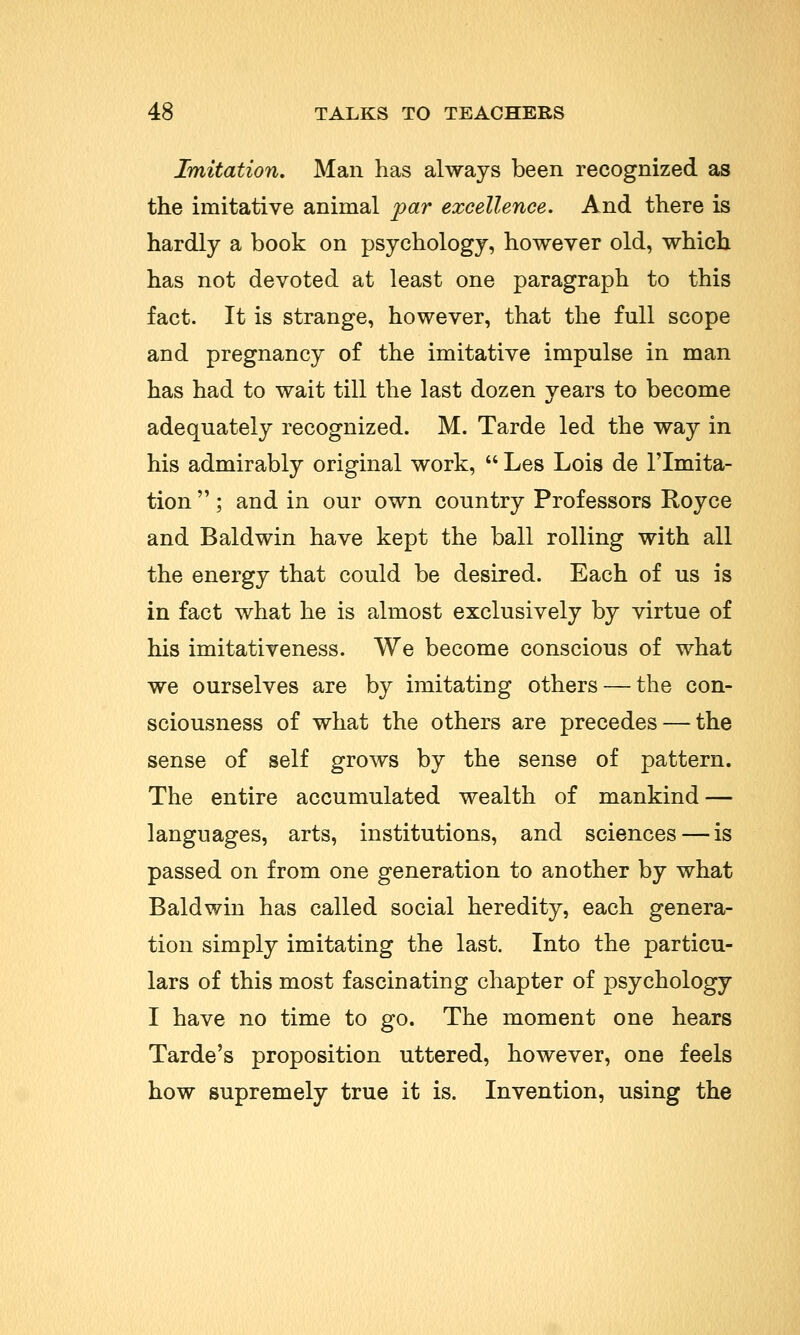 Imitation. Man has always been recognized as the imitative animal par excellence. And there is hardly a book on psychology, however old, which has not devoted at least one paragraph to this fact. It is strange, however, that the full scope and pregnancy of the imitative impulse in man has had to wait till the last dozen years to become adequately recognized. M. Tarde led the way in his admirably original work,  Les Lois de l'lmita- tion ; and in our own country Professors Royce and Baldwin have kept the ball rolling with all the energy that could be desired. Each of us is in fact what he is almost exclusively by virtue of his imitativeness. We become conscious of what we ourselves are by imitating others — the con- sciousness of what the others are precedes — the sense of self grows by the sense of pattern. The entire accumulated wealth of mankind — languages, arts, institutions, and sciences — is passed on from one generation to another by what Baldwin has called social heredity, each genera- tion simply imitating the last. Into the particu- lars of this most fascinating chapter of psychology I have no time to go. The moment one hears Tarde's proposition uttered, however, one feels how supremely true it is. Invention, using the