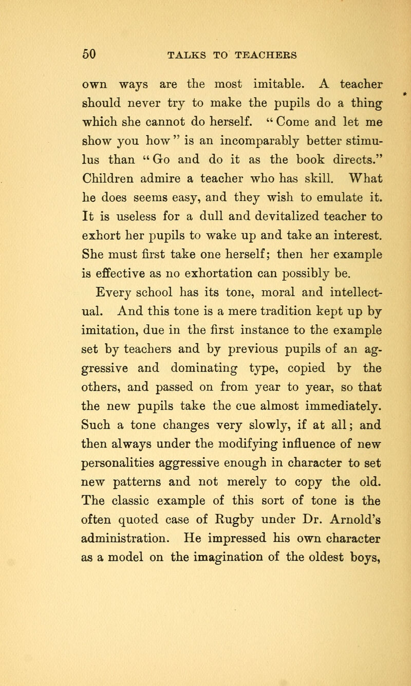 own ways are the most imitable. A teacher should never try to make the pupils do a thing which she cannot do herself.  Come and let me show you how  is an incomparably better stimu- lus than  Go and do it as the book directs.'* Children admire a teacher who has skill. What he does seems easy, and they wish to emulate it. It is useless for a dull and devitalized teacher to exhort her pupils to wake up and take an interest. She must first take one herself; then her example is effective as no exhortation can possibly be. Every school has its tone, moral and intellect- ual. And this tone is a mere tradition kept up by imitation, due in the first instance to the example set by teachers and by previous pupils of an ag- gressive and dominating type, copied by the others, and passed on from year to year, so that the new pupils take the cue almost immediately. Such a tone changes very slowly, if at all; and then always under the modifying influence of new personalities aggressive enough in character to set new patterns and not merely to copy the old. The classic example of this sort of tone is the often quoted case of Rugby under Dr. Arnold's administration. He impressed his own character as a model on the imagination of the oldest boys,