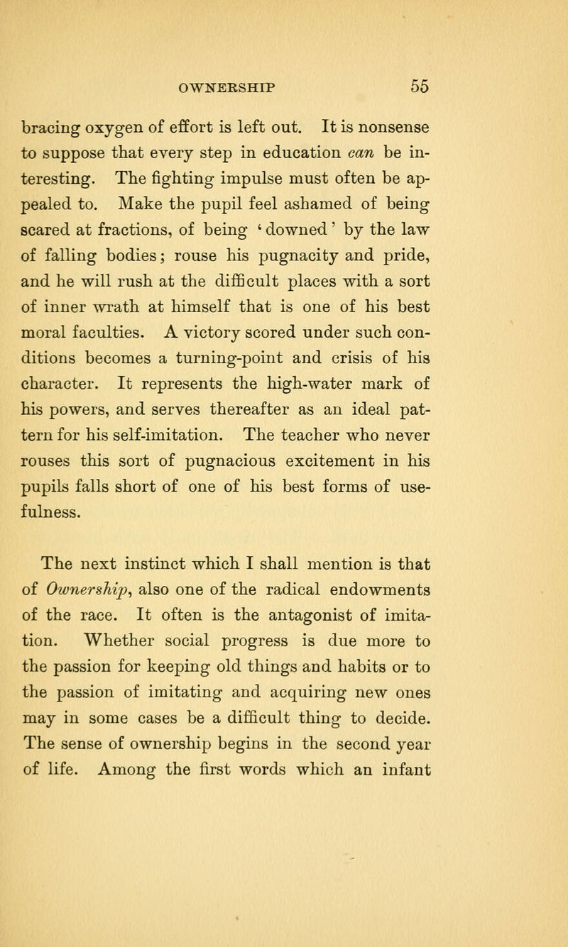 bracing oxygen of effort is left out. It is nonsense to suppose that every step in education can be in- teresting. The fighting impulse must often be ap- pealed to. Make the pupil feel ashamed of being scared at fractions, of being ' downed' by the law of falling bodies; rouse his pugnacity and pride, and he will rush at the difficult places with a sort of inner wrath at himself that is one of his best moral faculties. A victory scored under such con- ditions becomes a turning-point and crisis of his character. It represents the high-water mark of his powers, and serves thereafter as an ideal pat- tern for his self-imitation. The teacher who never rouses this sort of pugnacious excitement in his pupils falls short of one of his best forms of use- fulness. The next instinct which I shall mention is that of Ownership, also one of the radical endowments of the race. It often is the antagonist of imita- tion. Whether social progress is due more to the passion for keeping old things and habits or to the passion of imitating and acquiring new ones may in some cases be a difficult thing to decide. The sense of ownership begins in the second year of life. Among the first words which an infant