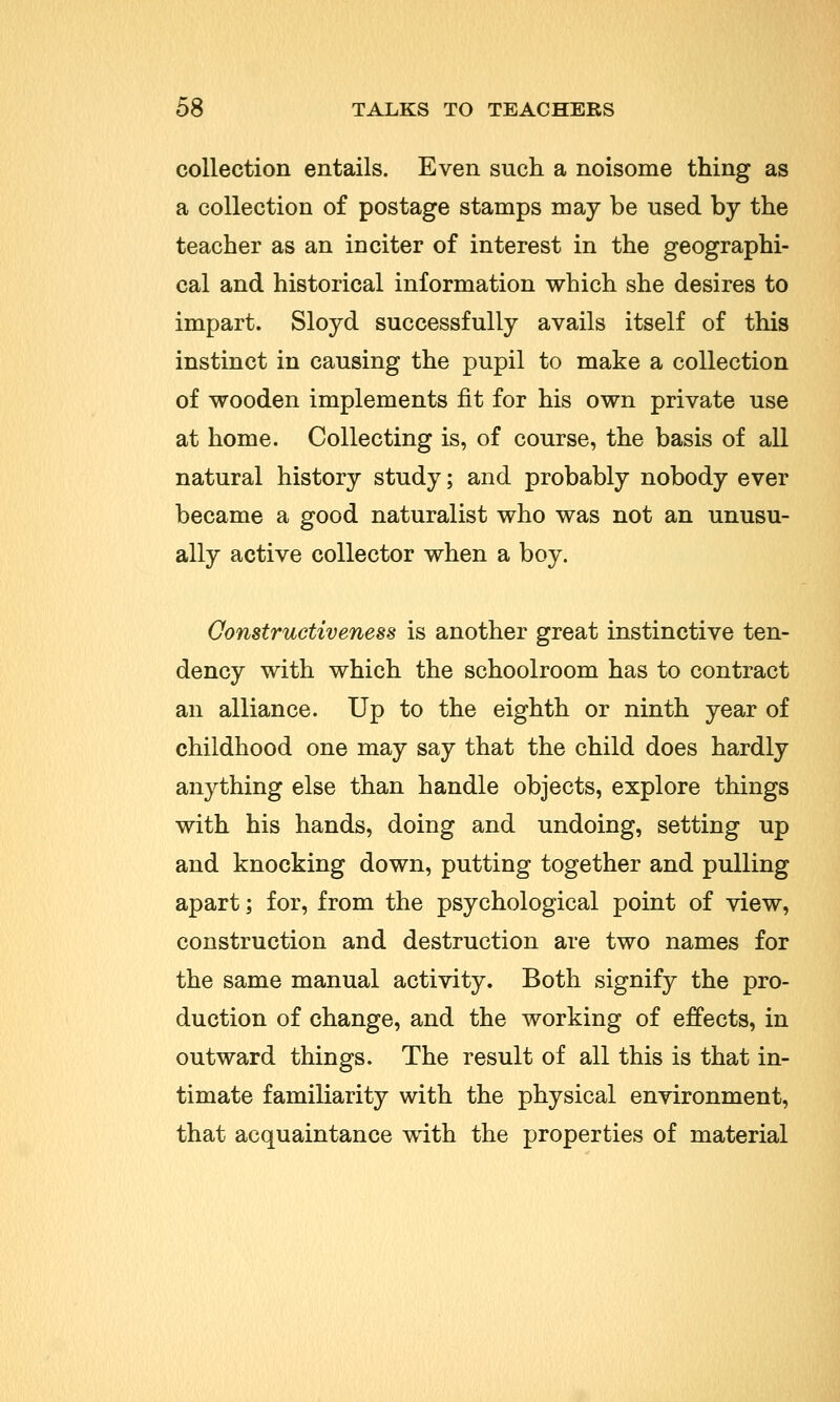 collection entails. Even such a noisome thing as a collection of postage stamps may be used by the teacher as an inciter of interest in the geographi- cal and historical information which she desires to impart. Sloyd successfully avails itself of this instinct in causing the pupil to make a collection of wooden implements fit for his own private use at home. Collecting is, of course, the basis of all natural history study; and probably nobody ever became a good naturalist who was not an unusu- ally active collector when a boy. Oonstructiveness is another great instinctive ten- dency with which the schoolroom has to contract an alliance. Up to the eighth or ninth year of childhood one may say that the child does hardly anything else than handle objects, explore things with his hands, doing and undoing, setting up and knocking down, putting together and pulling apart; for, from the psychological point of view, construction and destruction are two names for the same manual activity. Both signify the pro- duction of change, and the working of effects, in outward things. The result of all this is that in- timate familiarity with the physical environment, that acquaintance with the properties of material