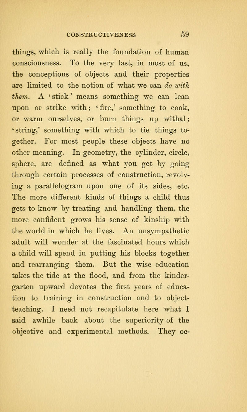 things, which is really the foundation of human consciousness. To the very last, in most of us, the conceptions of objects and their properties are limited to the notion of what we can do with them. A i stick' means something we can lean upon or strike with; ' fire,' something to cook, or warm ourselves, or burn things up withal ; 'string,' something with which to tie things to- gether. For most people these objects have no other meaning. In geometry, the cylinder, circle, sphere, are defined as what you get by going through certain processes of construction, revolv- ing a parallelogram upon one of its sides, etc. The more different kinds of things a child thus gets to know by treating and handling them, the more confident grows his sense of kinship with the world in which he lives. An unsympathetic adult will wonder at the fascinated hours which a child will spend in putting his blocks together and rearranging them. But the wise education takes the tide at the flood, and from the kinder- garten upward devotes the first years of educa- tion to training in construction and to object- teaching. I need not recapitulate here what I said awhile back about the superiority of the objective and experimental methods. They oc-
