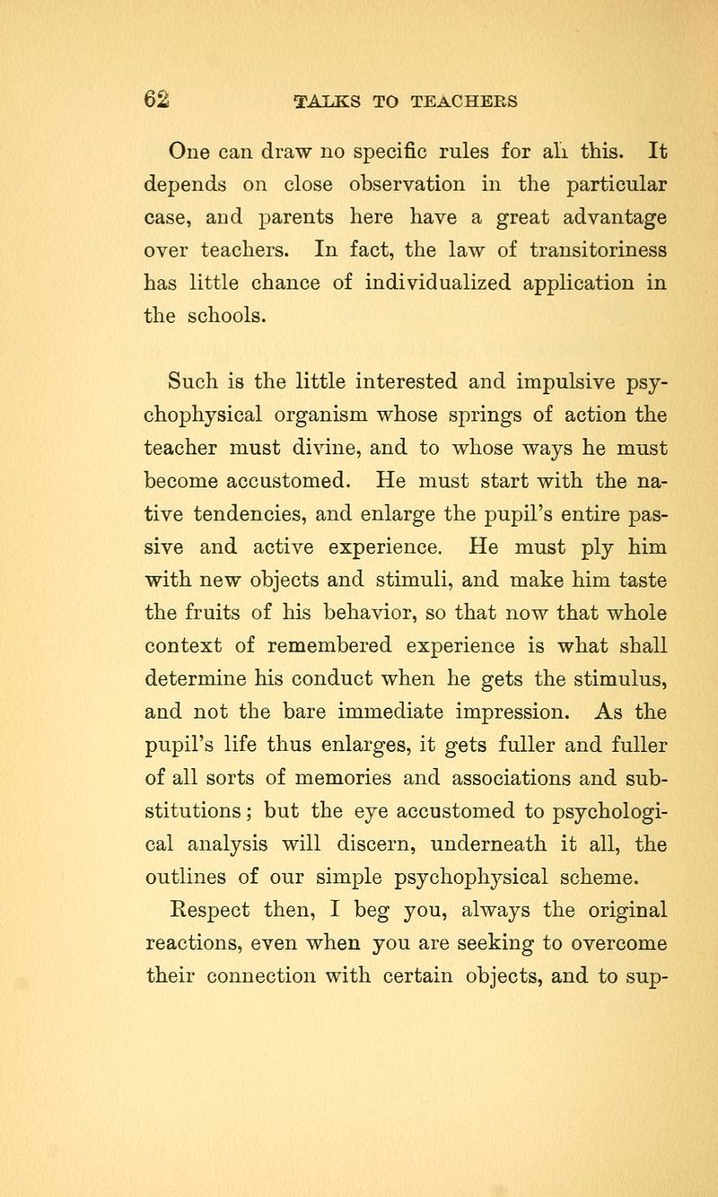 One can draw no specific rules for all this. It depends on close observation in the particular case, and parents here have a great advantage over teachers. In fact, the law of transitoriness has little chance of individualized application in the schools. Such is the little interested and impulsive psy- chophysical organism whose springs of action the teacher must divine, and to whose ways he must become accustomed. He must start with the na- tive tendencies, and enlarge the pupil's entire pas- sive and active experience. He must ply him with new objects and stimuli, and make him taste the fruits of his behavior, so that now that whole context of remembered experience is what shall determine his conduct when he gets the stimulus, and not the bare immediate impression. As the pupil's life thus enlarges, it gets fuller and fuller of all sorts of memories and associations and sub- stitutions ; but the eye accustomed to psychologi- cal analysis will discern, underneath it all, the outlines of our simple psychophysical scheme. Respect then, I beg you, always the original reactions, even when you are seeking to overcome their connection with certain objects, and to sup-