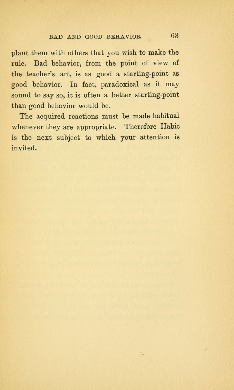 plant them with others that you wish to make the rule. Bad behavior, from the point of view of the teacher's art, is as good a starting-point as good behavior. In fact, paradoxical as it may sound to say so, it is often a better starting-point than good behavior would be. The acquired reactions must be made habitual whenever they are appropriate. Therefore Habit is the next subject to which your attention is invited.
