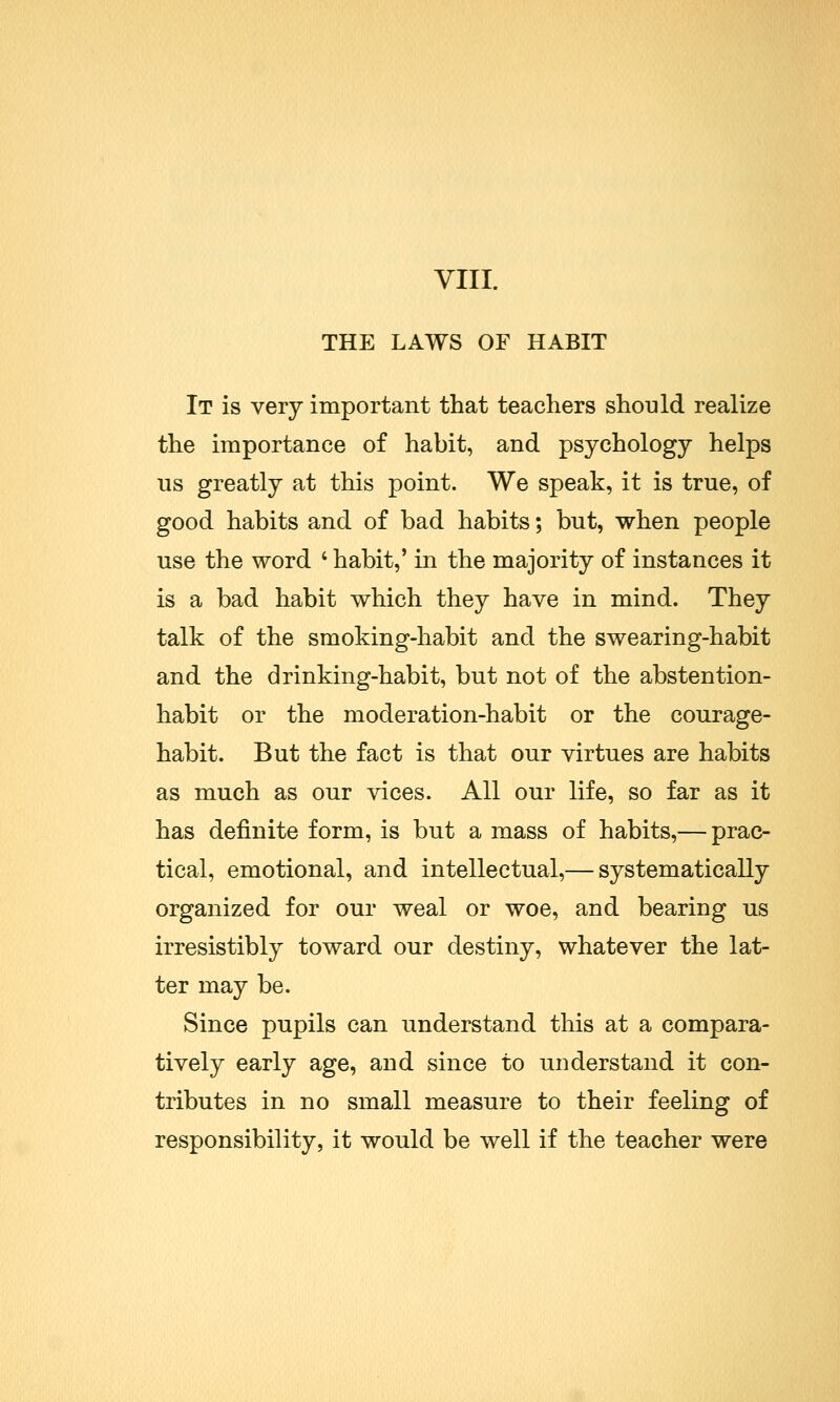 VIII. THE LAWS OF HABIT It is very important that teachers should realize the importance of habit, and psychology helps us greatly at this point. We speak, it is true, of good habits and of bad habits; but, when people use the word ' habit,' in the majority of instances it is a bad habit which they have in mind. They talk of the smoking-habit and the swearing-habit and the drinking-habit, but not of the abstention- habit or the moderation-habit or the courage- habit. But the fact is that our virtues are habits as much as our vices. All our life, so far as it has definite form, is but a mass of habits,— prac- tical, emotional, and intellectual,— systematically organized for our weal or woe, and bearing us irresistibly toward our destiny, whatever the lat- ter may be. Since pupils can understand this at a compara- tively early age, and since to understand it con- tributes in no small measure to their feeling of responsibility, it would be well if the teacher were