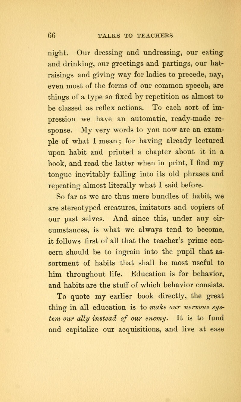night. Our dressing and undressing, our eating and drinking, our greetings and partings, our hat- raisings and giving way for ladies to precede, nay, even most of the forms of our common speech, are things of a type so fixed by repetition as almost to be classed as reflex actions. To each sort of im- pression we have an automatic, ready-made re- sponse. My very words to you now are an exam- ple of what I mean; for having already lectured upon habit and printed a chapter about it in a book, and read the latter when in print, I find my tongue inevitably falling into its old phrases and repeating almost literally what I said before. So far as we are thus mere bundles of habit, we are stereotyped creatures, imitators and copiers of our past selves. And since this, under any cir- cumstances, is what we always tend to become, it follows first of all that the teacher's prime con- cern should be to ingrain into the pupil that as- sortment of habits that shall be most useful to him throughout life. Education is for behavior, and habits are the stuff of which behavior consists. To quote my earlier book directly, the great thing in all education is to make our nervous sys- tem our ally instead of our enemy. It is to fund and capitalize our acquisitions, and live at ease