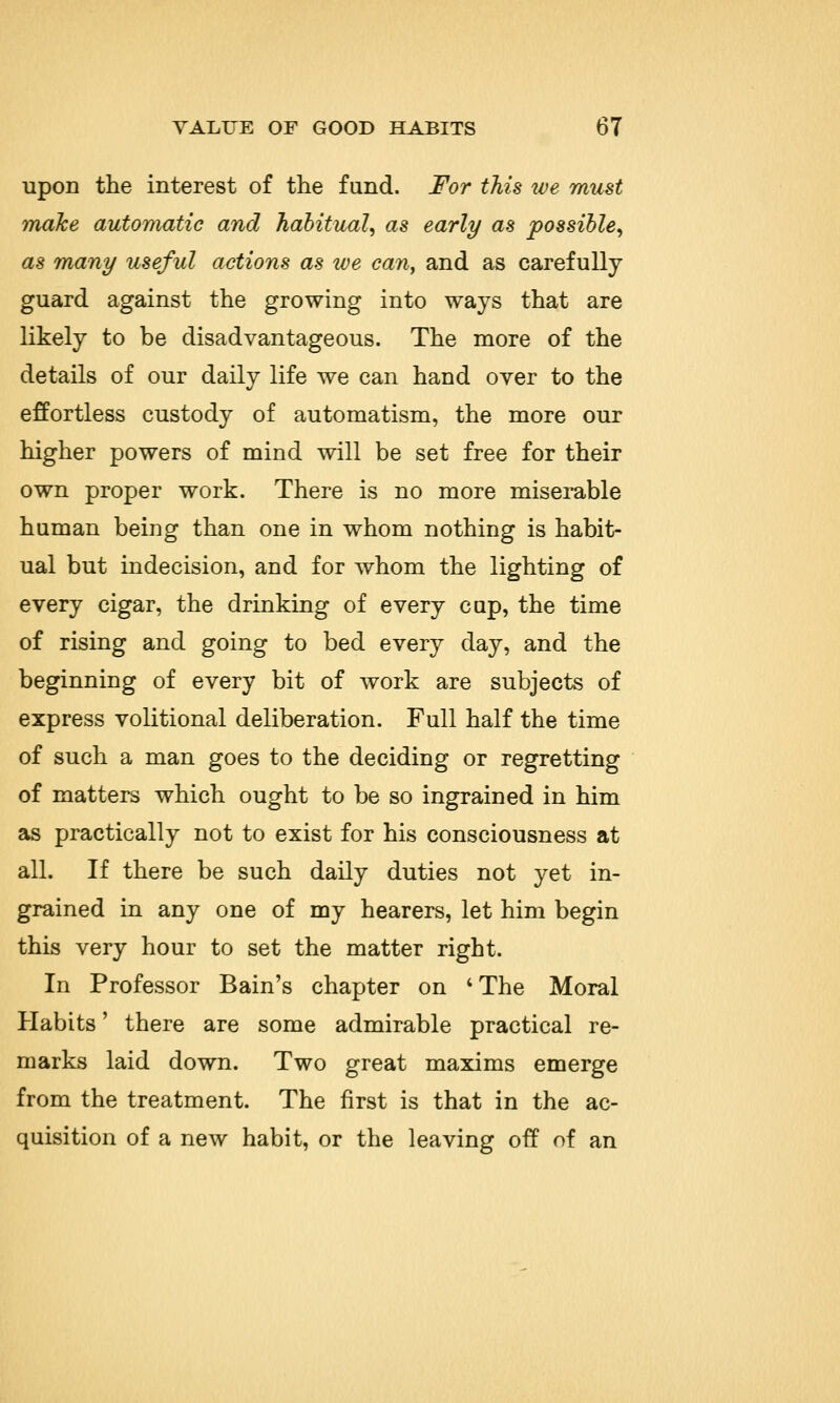 upon the interest of the fund. For this we must make automatic and habitual, as early as possible, as many useful actions as we can, and as carefully guard against the growing into ways that are likely to be disadvantageous. The more of the details of our daily life we can hand over to the effortless custody of automatism, the more our higher powers of mind will be set free for their own proper work. There is no more miserable human being than one in whom nothing is habit- ual but indecision, and for whom the lighting of every cigar, the drinking of every cup, the time of rising and going to bed every day, and the beginning of every bit of work are subjects of express volitional deliberation. Full half the time of such a man goes to the deciding or regretting of matters which ought to be so ingrained in him as practically not to exist for his consciousness at all. If there be such daily duties not yet in- grained in any one of my hearers, let him begin this very hour to set the matter right. In Professor Bain's chapter on 'The Moral Habits' there are some admirable practical re- marks laid down. Two great maxims emerge from the treatment. The first is that in the ac- quisition of a new habit, or the leaving off of an