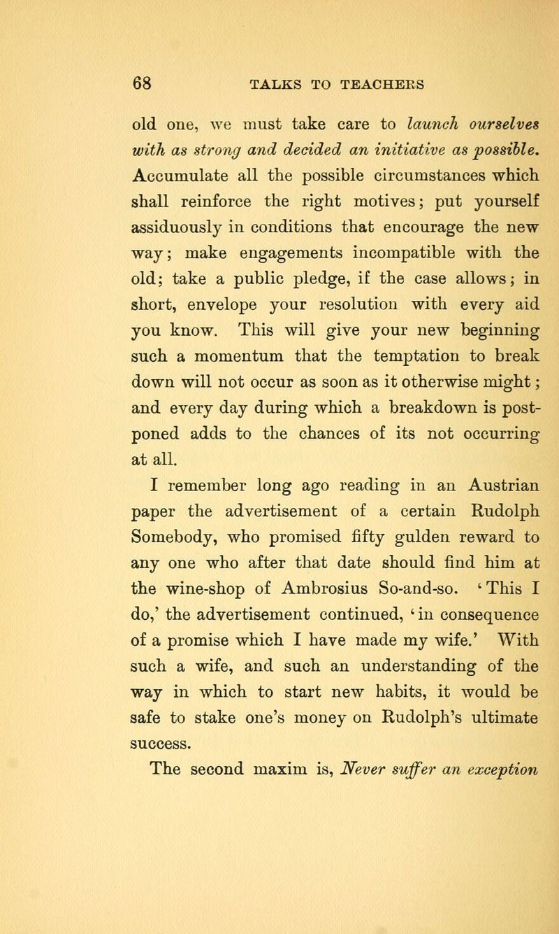 old one, we must take care to launch ourselves with as strong and decided an initiative as possible. Accumulate all the possible circumstances which shall reinforce the right motives; put yourself assiduously in conditions that encourage the new way; make engagements incompatible with the old; take a public pledge, if the case allows; in short, envelope your resolution with every aid you know. This will give your new beginning such a momentum that the temptation to break down will not occur as soon as it otherwise might; and every day during which a breakdown is post- poned adds to the chances of its not occurring at all. I remember long ago reading in an Austrian paper the advertisement of a certain Rudolph Somebody, who promised fifty gulden reward to any one who after that date should find him at the wine-shop of Ambrosius So-and-so. ' This I do,' the advertisement continued, ' in consequence of a promise which I have made my wife/ With such a wife, and such an understanding of the way in which to start new habits, it would be safe to stake one's money on Rudolph's ultimate success. The second maxim is, Never suffer an exception