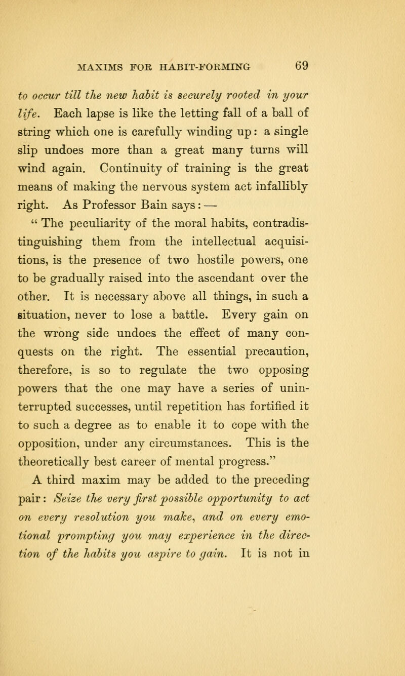 to occur till the new habit is securely rooted in your life. Each lapse is like the letting fall of a ball of string which one is carefully winding up: a single slip undoes more than a great many turns will wind again. Continuity of training is the great means of making the nervous system act infallibly right. As Professor Bain says: —  The peculiarity of the moral habits, contradis- tinguishing them from the intellectual acquisi- tions, is the presence of two hostile powers, one to be gradually raised into the ascendant over the other. It is necessary above all things, in such a situation, never to lose a battle. Every gain on the wrong side undoes the effect of many con- quests on the right. The essential precaution, therefore, is so to regulate the two opposing powers that the one may have a series of unin- terrupted successes, until repetition has fortified it to such a degree as to enable it to cope with the opposition, under any circumstances. This is the theoretically best career of mental progress. A third maxim may be added to the preceding pair: Seize the very first possible opportunity to act on every resolution you make, and on every emo- tional prompting you may experience in the direc- tion of the habits you aspire to gain. It is not in