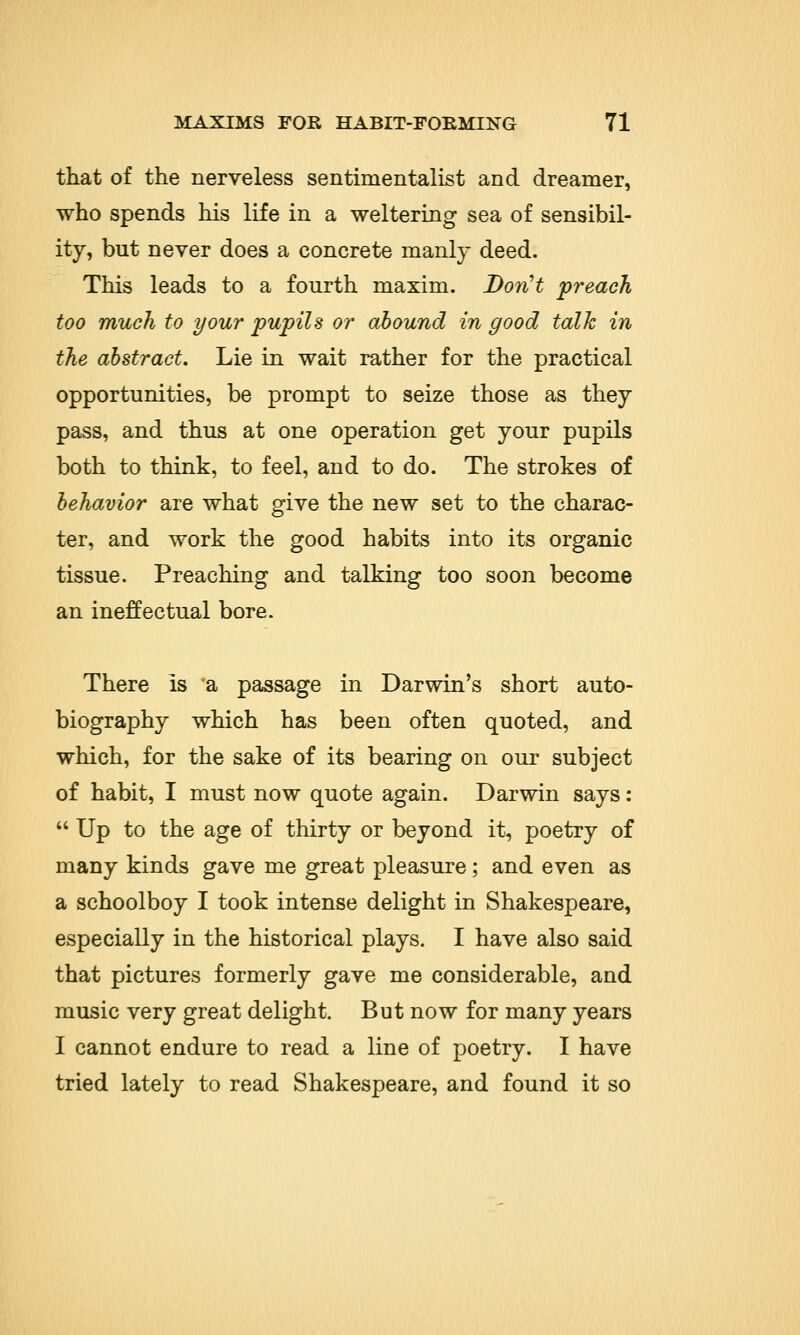 that of the nerveless sentimentalist and dreamer, who spends his life in a weltering sea of sensibil- ity, but never does a concrete manly deed. This leads to a fourth maxim. Don't preach too much to your pupils or abound in good talk in the abstract. Lie in wait rather for the practical opportunities, be prompt to seize those as they pass, and thus at one operation get your pupils both to think, to feel, and to do. The strokes of behavior are what give the new set to the charac- ter, and work the good habits into its organic tissue. Preaching and talking too soon become an ineffectual bore. There is a passage in Darwin's short auto- biography which has been often quoted, and which, for the sake of its bearing on our subject of habit, I must now quote again. Darwin says:  Up to the age of thirty or beyond it, poetry of many kinds gave me great pleasure; and even as a schoolboy I took intense delight in Shakespeare, especially in the historical plays. I have also said that pictures formerly gave me considerable, and music very great delight. But now for many years I cannot endure to read a line of poetry. I have tried lately to read Shakespeare, and found it so