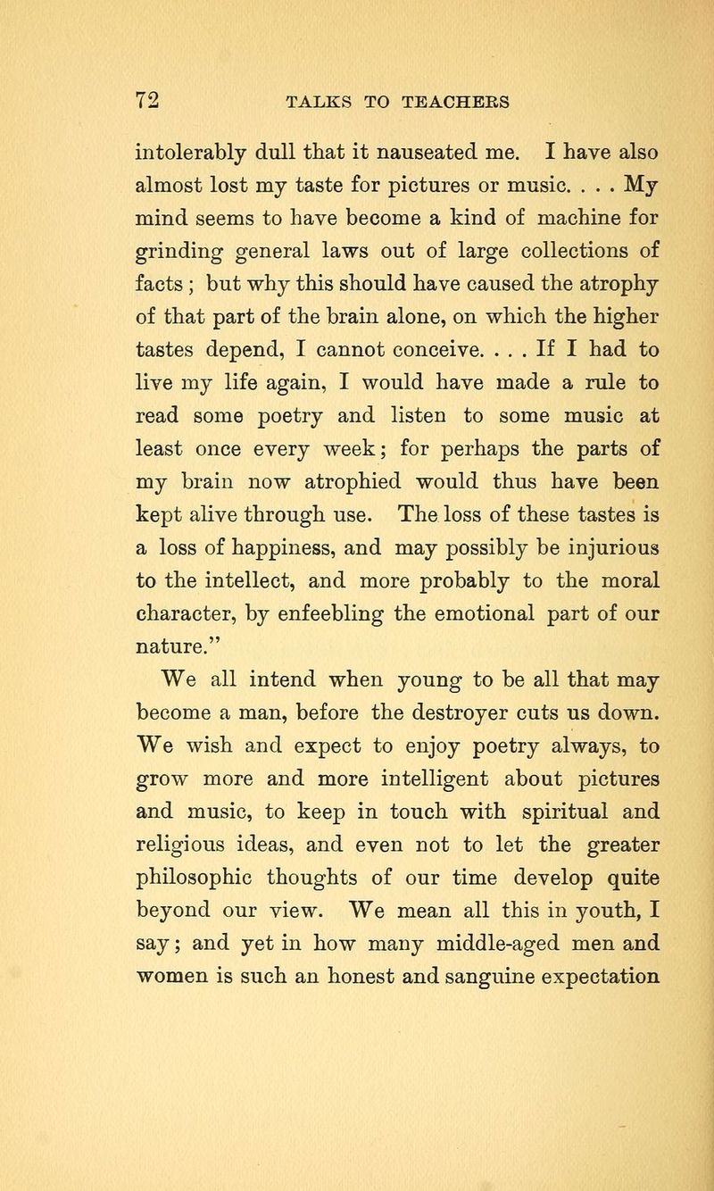 intolerably dull that it nauseated me. I have also almost lost my taste for pictures or music. . . . My mind seems to have become a kind of machine for grinding general laws out of large collections of facts ; but why this should have caused the atrophy of that part of the brain alone, on which the higher tastes depend, I cannot conceive. ... If I had to live my life again, I would have made a rule to read some poetry and listen to some music at least once every week; for perhaps the parts of my brain now atrophied would thus have been kept alive through use. The loss of these tastes is a loss of happiness, and may possibly be injurious to the intellect, and more probably to the moral character, by enfeebling the emotional part of our nature. We all intend when young to be all that may become a man, before the destroyer cuts us down. We wish and expect to enjoy poetry always, to grow more and more intelligent about pictures and music, to keep in touch with spiritual and religious ideas, and even not to let the greater philosophic thoughts of our time develop quite beyond our view. We mean all this in youth, I say; and yet in how many middle-aged men and women is such an honest and sanguine expectation