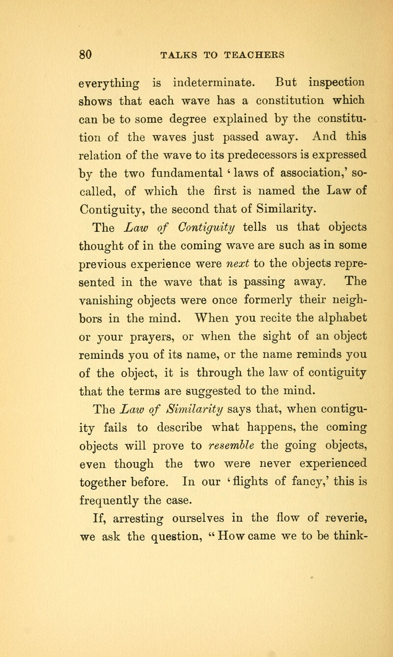 everything is indeterminate. But inspection shows that each wave has a constitution which can be to some degree explained by the constitu- tion of the waves just passed away. And this relation of the wave to its predecessors is expressed by the two fundamental i laws of association,' so- called, of which the first is named the Law of Contiguity, the second that of Similarity. The Law of Contiguity tells us that objects thought of in the coming wave are such as in some previous experience were next to the objects repre- sented in the wave that is passing away. The vanishing objects were once formerly their neigh- bors in the mind. When you recite the alphabet or your prayers, or when the sight of an object reminds you of its name, or the name reminds you of the object, it is through the law of contiguity that the terms are suggested to the mind. The Law of Similarity says that, when contigu- ity fails to describe what happens, the coming objects will prove to resemble the going objects, even though the two were never experienced together before. In our ' flights of fancy,' this is frequently the case. If, arresting ourselves in the flow of reverie, we ask the question,  How came we to be think-