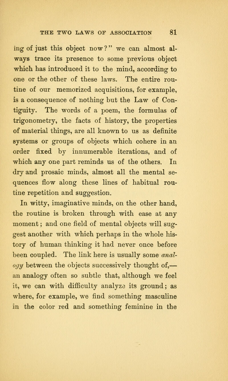 ing of just this object now ? we can almost al- ways trace its presence to some previous object which has introduced it to the mind, according to one or the other of these laws. The entire rou- tine of our memorized acquisitions, for example, is a consequence of nothing but the Law of Con- tiguity. The words of a poem, the formulas of trigonometry, the facts of history, the properties of material things, are all known to us as definite systems or groups of objects which cohere in an order fixed by innumerable iterations, and of which any one part reminds us of the others. In dry and prosaic minds, almost all the mental se- quences flow along these lines of habitual rou- tine repetition and suggestion. In witty, imaginative minds, on the other hand, the routine is broken through with ease at any moment; and one field of mental objects will sug- gest another with which perhaps in the whole his- tory of human thinking it had never once before been coupled. The link here is usually some anal- ogy between the objects successively thought of,— an analogy often so subtle that, although we feel it, we can with difficulty analyze its ground; as where, for example, we find something masculine in the color red and something feminine in the