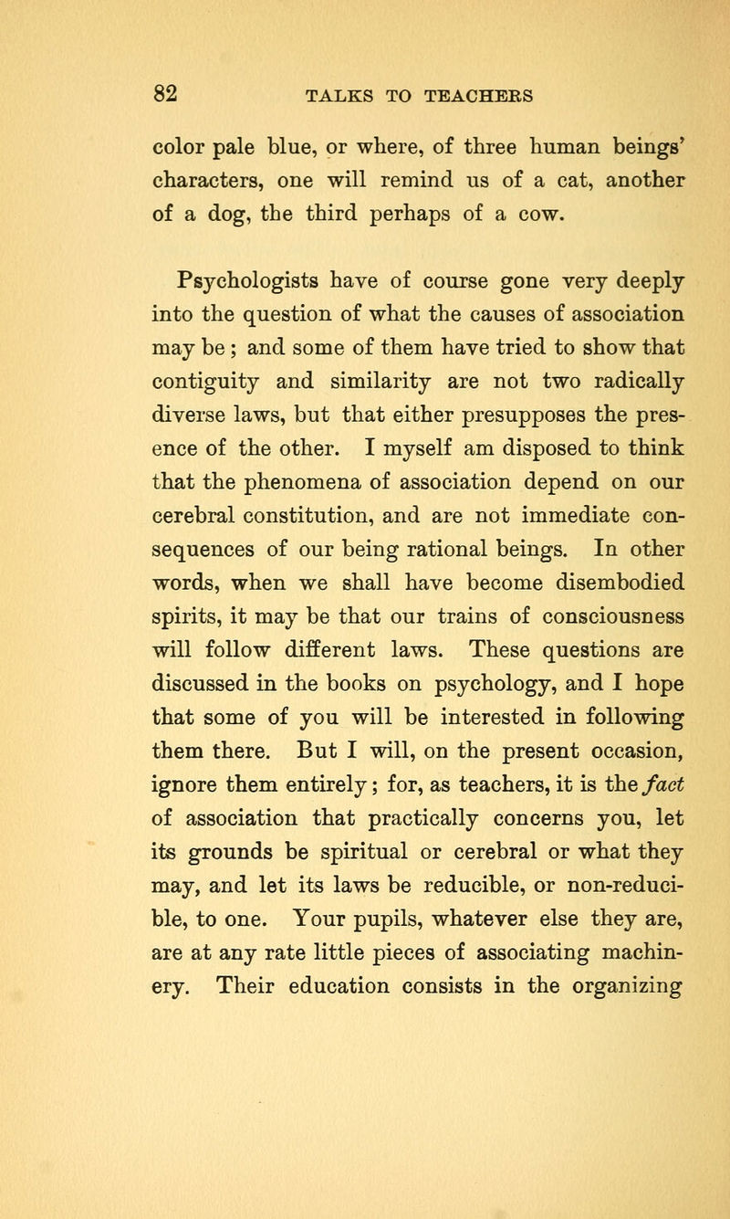 color pale blue, or where, of three human beings' characters, one will remind us of a cat, another of a dog, the third perhaps of a cow. Psychologists have of course gone very deeply into the question of what the causes of association may be; and some of them have tried to show that contiguity and similarity are not two radically diverse laws, but that either presupposes the pres- ence of the other. I myself am disposed to think that the phenomena of association depend on our cerebral constitution, and are not immediate con- sequences of our being rational beings. In other words, when we shall have become disembodied spirits, it may be that our trains of consciousness will follow different laws. These questions are discussed in the books on psychology, and I hope that some of you will be interested in following them there. But I will, on the present occasion, ignore them entirely; for, as teachers, it is the fact of association that practically concerns you, let its grounds be spiritual or cerebral or what they may, and let its laws be reducible, or non-reduci- ble, to one. Your pupils, whatever else they are, are at any rate little pieces of associating machin- ery. Their education consists in the organizing