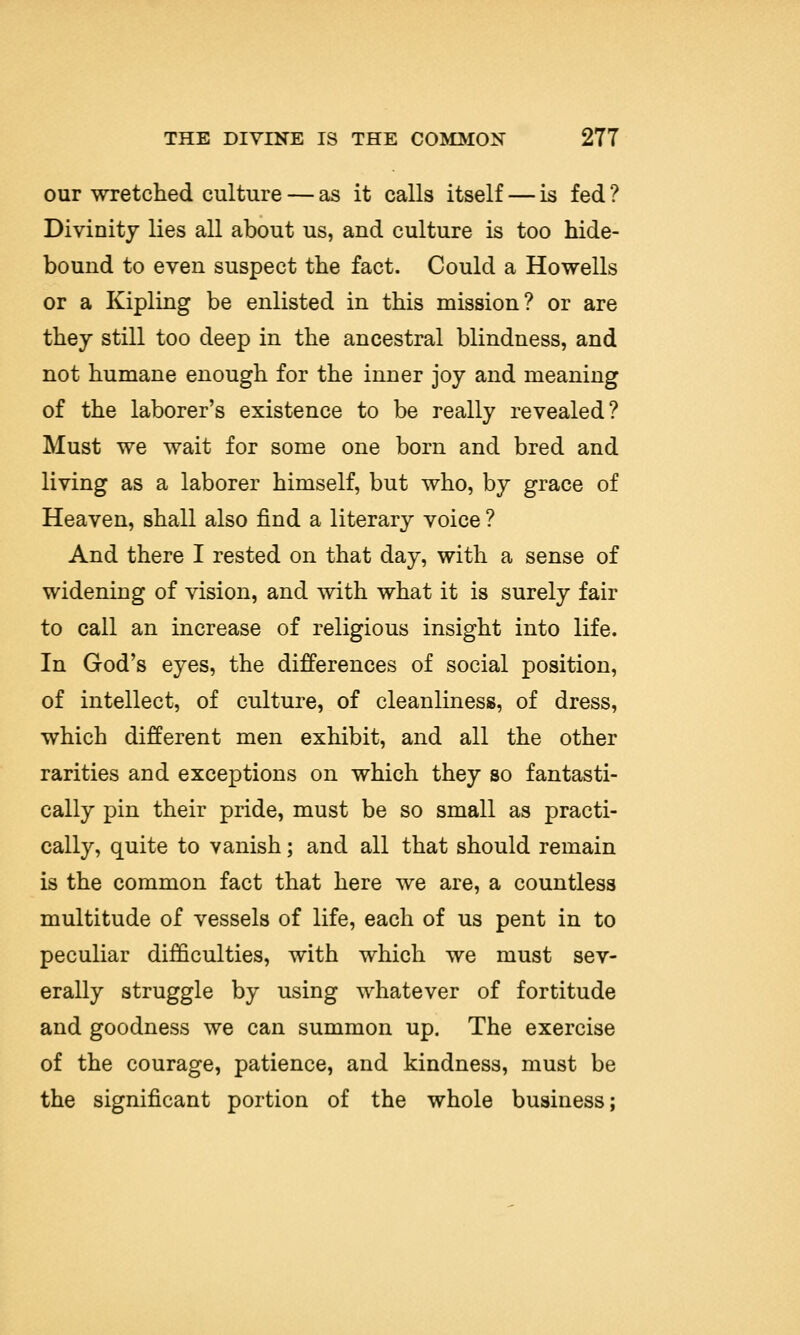 our wretched culture — as it calls itself — is fed ? Divinity lies all about us, and culture is too hide- bound to even suspect the fact. Could a Howells or a Kipling be enlisted in this mission? or are they still too deep in the ancestral blindness, and not humane enough for the inner joy and meaning of the laborer's existence to be really revealed? Must we wait for some one born and bred and living as a laborer himself, but who, by grace of Heaven, shall also find a literary voice ? And there I rested on that day, with a sense of widening of vision, and with what it is surely fair to call an increase of religious insight into life. In God's eyes, the differences of social position, of intellect, of culture, of cleanliness, of dress, which different men exhibit, and all the other rarities and exceptions on which they so fantasti- cally pin their pride, must be so small as practi- cally, quite to vanish; and all that should remain is the common fact that here we are, a countless multitude of vessels of life, each of us pent in to peculiar difficulties, with which we must sev- erally struggle by using whatever of fortitude and goodness we can summon up. The exercise of the courage, patience, and kindness, must be the significant portion of the whole business;