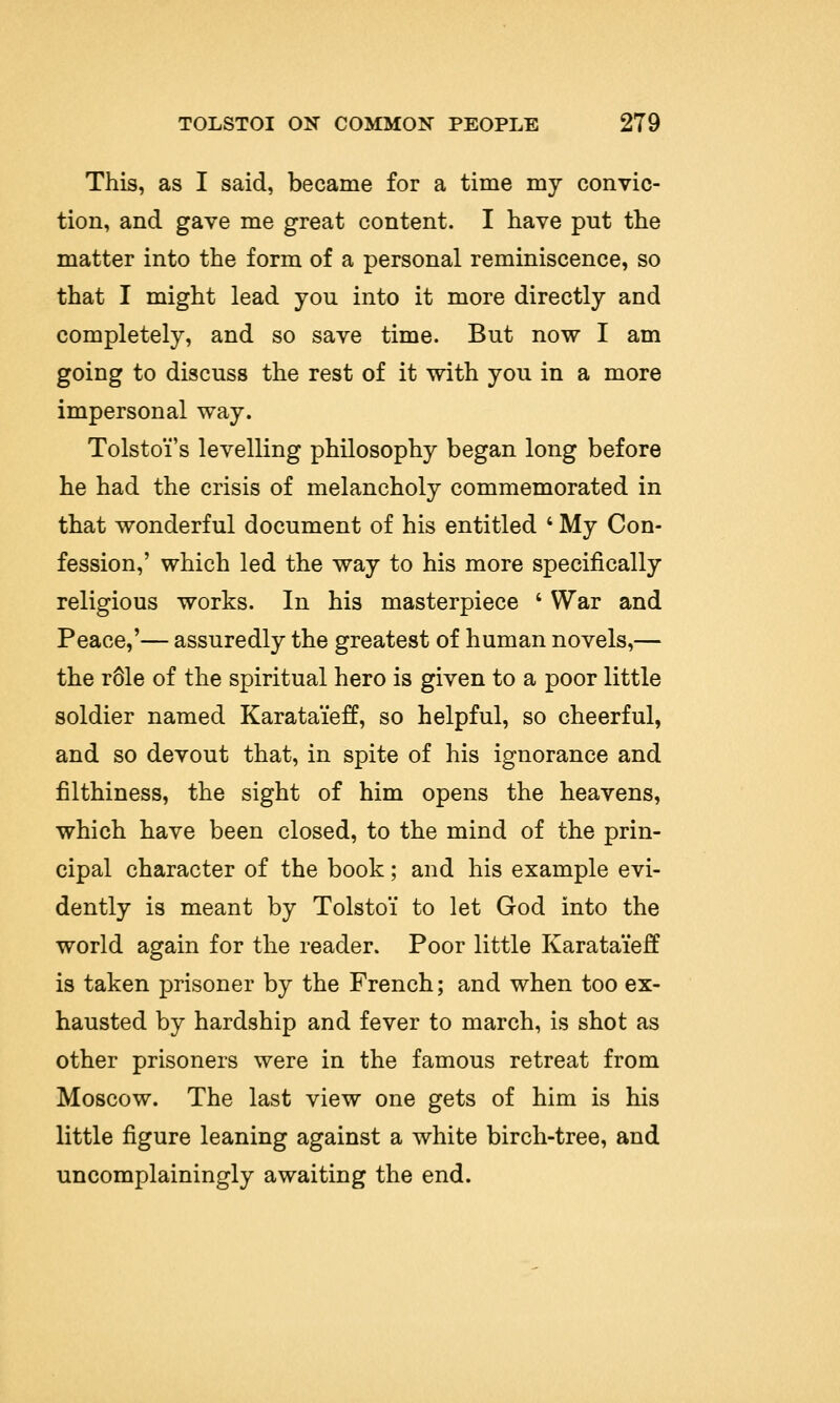 This, as I said, became for a time my convic- tion, and gave me great content. I have put the matter into the form of a personal reminiscence, so that I might lead you into it more directly and completely, and so save time. But now I am going to discuss the rest of it with you in a more impersonal way. Tolstoi's levelling philosophy began long before he had the crisis of melancholy commemorated in that wonderful document of his entitled ' My Con- fession,' which led the way to his more specifically religious works. In his masterpiece ' War and Peace,'— assuredly the greatest of human novels,— the r61e of the spiritual hero is given to a poor little soldier named Karata'ieff, so helpful, so cheerful, and so devout that, in spite of his ignorance and filthiness, the sight of him opens the heavens, which have been closed, to the mind of the prin- cipal character of the book; and his example evi- dently is meant by Tolstoi to let God into the world again for the reader. Poor little Karata'ieff is taken prisoner by the French; and when too ex- hausted by hardship and fever to march, is shot as other prisoners were in the famous retreat from Moscow. The last view one gets of him is his little figure leaning against a white birch-tree, and uncomplainingly awaiting the end.
