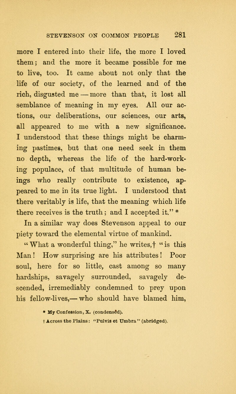 more I entered into their life, the more I loved them; and the more it became possible for me to live, too. It came about not only that the life of our society, of the learned and of the rich, disgusted me — more than that, it lost all semblance of meaning in my eyes. All our ac- tions, our deliberations, our sciences, our arts, all appeared to me with a new significance. I understood that these things might be charm- ing pastimes, but that one need seek in them no depth, whereas the life of the hard-work- ing populace, of that multitude of human be- ings who really contribute to existence, ap- peared to me in its true light. I understood that there veritably is life, that the meaning which life there receives is the truth; and I accepted it. * In a similar way does Stevenson appeal to our piety toward the elemental virtue of mankind. What a wonderful thing, he writes,! is this Man ! How surprising are his attributes ! Poor soul, here for so little, cast among so many hardships, savagely surrounded, savagely de- scended, irremediably condemned to prey upon his fellow-lives,— who should have blamed him, * My Confession, X. (condensed). t Across the Plains: Pulvis et Umbra  (abridged).