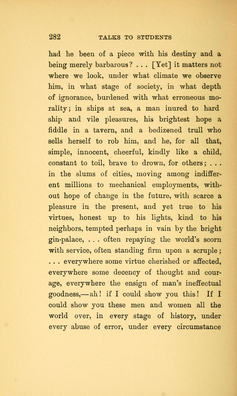 had lie been of a piece with his destiny and a being merely barbarous? . . . [Yet] it matters not where we look, under what climate we observe him, in what stage of society, in what depth of ignorance, burdened with what erroneous mo- rality; in ships at sea, a man inured to hard ship and vile pleasures, his brightest hope a fiddle in a tavern, and a bedizened trull who sells herself to rob him, and he, for all that, simple, innocent, cheerful, kindly like a child, constant to toil, brave to drown, for others; . . . in the slums of cities, moving among indiffer- ent millions to mechanical employments, with- out hope of change in the future, with scarce a pleasure in the present, and yet true to his virtues, honest up to his lights, kind to his neighbors, tempted perhaps in vain by the bright gin-palace, . . . often repaying the world's scorn with service, often standing firm upon a scruple ; . . . everywhere some virtue cherished or affected, everywhere some decency of thought and cour- age, everywhere the ensign of man's ineffectual goodness,—ah! if I could show you this! If I could show you these men and women all the world over, in every stage of history, under every abuse of error, under every circumstance