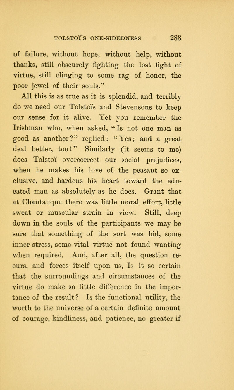 of failure, without hope, without help, without thanks, still obscurely fighting the lost fight of virtue, still clinging to some rag of honor, the poor jewel of their souls. All this is as true as it is splendid, and terribly do we need our Tolstois and Stevensons to keep our sense for it alive. Yet you remember the Irishman who, when asked, Is not one man as good as another? replied: Yes; and a great deal better, too! Similarly (it seems to me) does Tolstoi' overcorrect our social prejudices, when he makes his love of the peasant so ex- clusive, and hardens his heart toward the edu- cated man as absolutely as he does. Grant that at Chautauqua there was little moral effort, little sweat or muscular strain in view. Still, deep down in the souls of the participants we may be sure that something of the sort was hid, some inner stress, some vital virtue not found wanting when required. And, after all, the question re- curs, and forces itself upon us, Is it so certain that the surroundings and circumstances of the virtue do make so little difference in the impor- tance of the result? Is the functional utility, the worth to the universe of a certain definite amount of courage, kindliness, and patience, no greater if