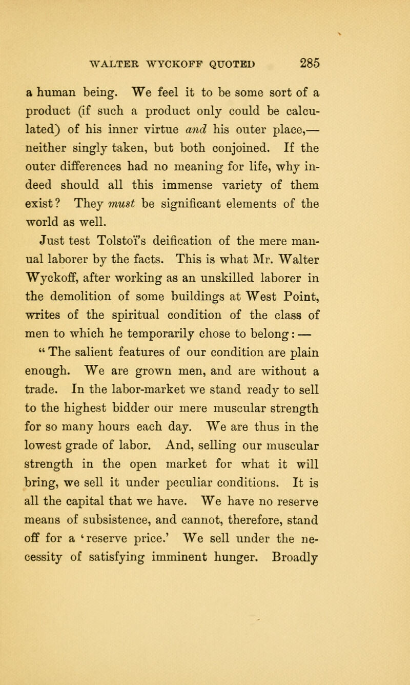 a human being. We feel it to be some sort of a product (if such a product only could be calcu- lated) of his inner virtue and his outer place,— neither singly taken, but both conjoined. If the outer differences had no meaning for life, why in- deed should all this immense variety of them exist ? They must be significant elements of the world as well. Just test Tolstoi's deification of the mere man- ual laborer by the facts. This is what Mr. Walter Wyckoff, after working as an unskilled laborer in the demolition of some buildings at West Point, writes of the spiritual condition of the class of men to which he temporarily chose to belong: —  The salient features of our condition are plain enough. We are grown men, and are without a trade. In the labor-market we stand ready to sell to the highest bidder our mere muscular strength for so many hours each day. We are thus in the lowest grade of labor. And, selling our muscular strength in the open market for what it will bring, we sell it under peculiar conditions. It is all the capital that we have. We have no reserve means of subsistence, and cannot, therefore, stand off for a 'reserve price.' We sell under the ne- cessity of satisfying imminent hunger. Broadly