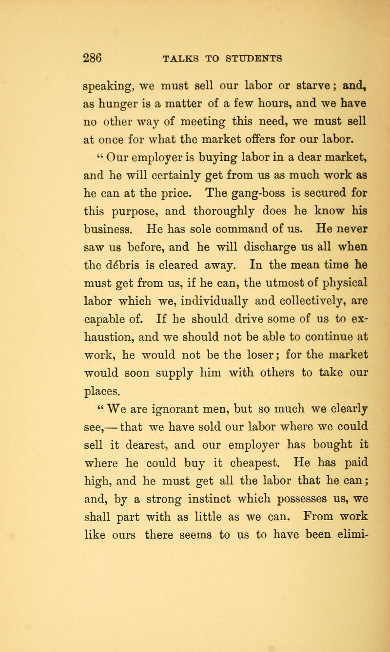 speaking, we must sell our labor or starve; and, as hunger is a matter of a few hours, and we have no other way of meeting this need, we must sell at once for what the market offers for our labor. Our employer is buying labor in a dear market, and he will certainly get from us as much work as he can at the price. The gang-boss is secured for this purpose, and thoroughly does he know his business. He has sole command of us. He never saw us before, and he will discharge us all when the de*bris is cleared away. In the mean time he must get from us, if he can, the utmost of physical labor which we, individually and collectively, are capable of. If he should drive some of us to ex- haustion, and we should not be able to continue at work, he would not be the loser; for the market would soon supply him with others to take our places. We are ignorant men, but so much we clearly see,— that we have sold our labor where we could sell it dearest, and our employer has bought it where he could buy it cheapest. He has paid high, and he must get all the labor that he can; and, by a strong instinct which possesses us, we shall part with as little as we can. From work like ours there seems to us to have been elimi-