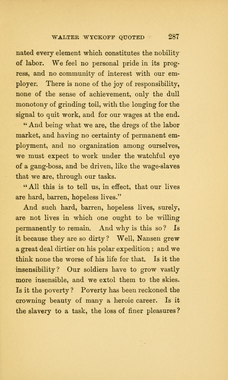 nated every element which constitutes the nobility of labor. We feel no personal pride in its prog- ress, and no community of interest with our em- ployer. There is none of the joy of responsibility, none of the sense of achievement, only the dull monotony of grinding toil, with the longing for the signal to quit work, and for our wages at the end. And being what we are, the dregs of the labor market, and having no certainty of permanent em- ployment, and no organization among ourselves, we must expect to work under the watchful eye of a gang-boss, and be driven, like the wage-slaves that we are, through our tasks. All this is to tell us, in effect, that our lives are hard, barren, hopeless lives. And such hard, barren, hopeless lives, surely, are not lives in which one ought to be willing permanently to remain. And why is this so ? Is it because they are so dirty ? Well, Nansen grew a great deal dirtier on his polar expedition ; and we think none the worse of his life for that. Is it the insensibility? Our soldiers have to grow vastly more insensible, and we extol them to the skies. Is it the poverty ? Poverty has been reckoned the crowning beauty of many a heroic career. Is it the slavery to a task, the loss of finer pleasures ?
