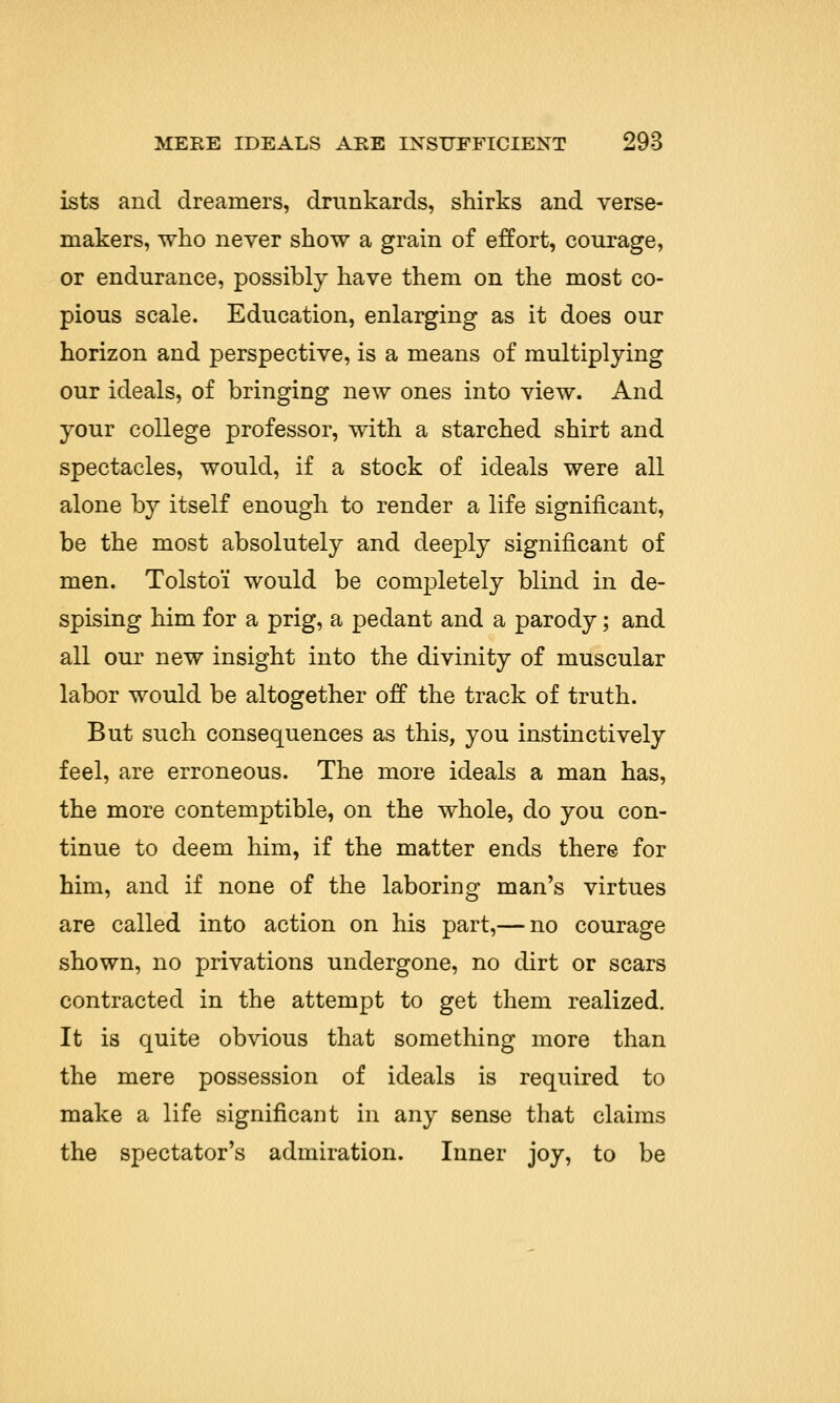 ists and dreamers, drunkards, shirks and verse- makers, who never show a grain of effort, courage, or endurance, possibly have them on the most co- pious scale. Education, enlarging as it does our horizon and perspective, is a means of multiplying our ideals, of bringing new ones into view. And your college professor, with a starched shirt and spectacles, would, if a stock of ideals were all alone by itself enough to render a life significant, be the most absolutely and deeply significant of men. Tolstoi would be completely blind in de- spising him for a prig, a pedant and a parody; and all our new insight into the divinity of muscular labor would be altogether off the track of truth. But such consequences as this, you instinctively feel, are erroneous. The more ideals a man has, the more contemptible, on the whole, do you con- tinue to deem him, if the matter ends there for him, and if none of the laboring man's virtues are called into action on his part,— no courage shown, no privations undergone, no dirt or scars contracted in the attempt to get them realized. It is quite obvious that something more than the mere possession of ideals is required to make a life significant in any sense that claims the spectator's admiration. Inner joy, to be
