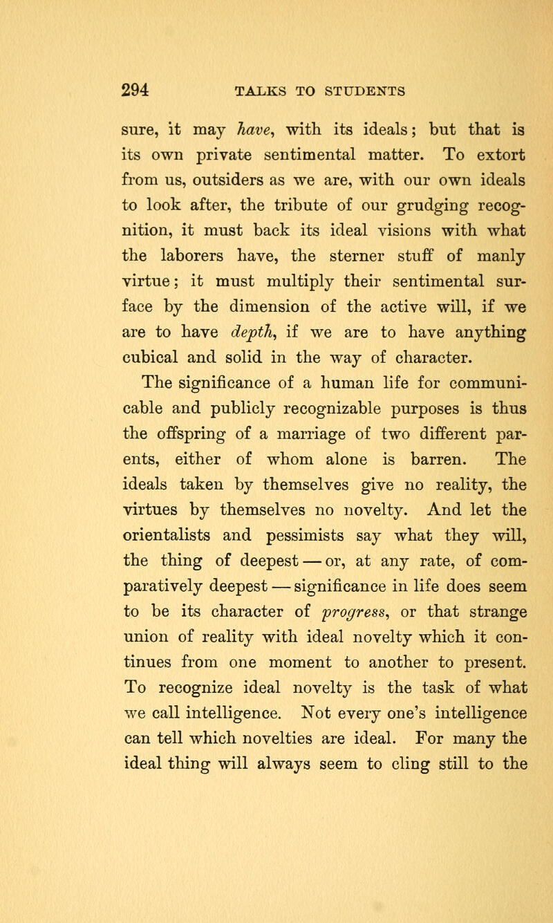 sure, it may have, with its ideals; but that is its own private sentimental matter. To extort from us, outsiders as we are, with our own ideals to look after, the tribute of our grudging recog- nition, it must back its ideal visions with what the laborers have, the sterner stuff of manly virtue; it must multiply their sentimental sur- face by the dimension of the active will, if we are to have depth, if we are to have anything cubical and solid in the way of character. The significance of a human life for communi- cable and publicly recognizable purposes is thus the offspring of a marriage of two different par- ents, either of whom alone is barren. The ideals taken by themselves give no reality, the virtues by themselves no novelty. And let the orientalists and pessimists say what they will, the thing of deepest — or, at any rate, of com- paratively deepest — significance in life does seem to be its character of progress, or that strange union of reality with ideal novelty which it con- tinues from one moment to another to present. To recognize ideal novelty is the task of what we call intelligence. Not every one's intelligence can tell which novelties are ideal. For many the ideal thing will always seem to cling still to the
