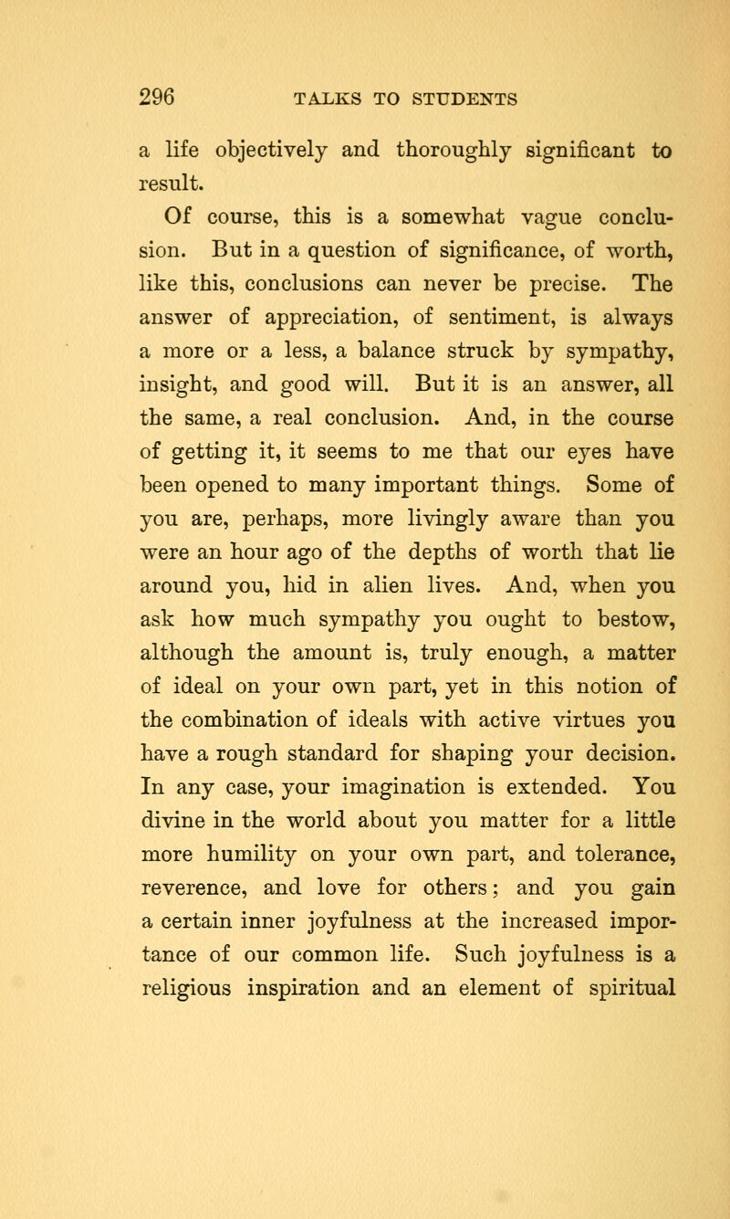 a life objectively and thoroughly significant to result. Of course, this is a somewhat vague conclu- sion. But in a question of significance, of worth, like this, conclusions can never be precise. The answer of appreciation, of sentiment, is always a more or a less, a balance struck by sympathy, insight, and good will. But it is an answer, all the same, a real conclusion. And, in the course of getting it, it seems to me that our eyes have been opened to many important things. Some of you are, perhaps, more livingly aware than you were an hour ago of the depths of worth that lie around you, hid in alien lives. And, when you ask how much sympathy you ought to bestow, although the amount is, truly enough, a matter of ideal on your own part, yet in this notion of the combination of ideals with active virtues you have a rough standard for shaping your decision. In any case, your imagination is extended. You divine in the world about you matter for a little more humility on your own part, and tolerance, reverence, and love for others; and you gain a certain inner joyfulness at the increased impor- tance of our common life. Such joyfulness is a religious inspiration and an element of spiritual