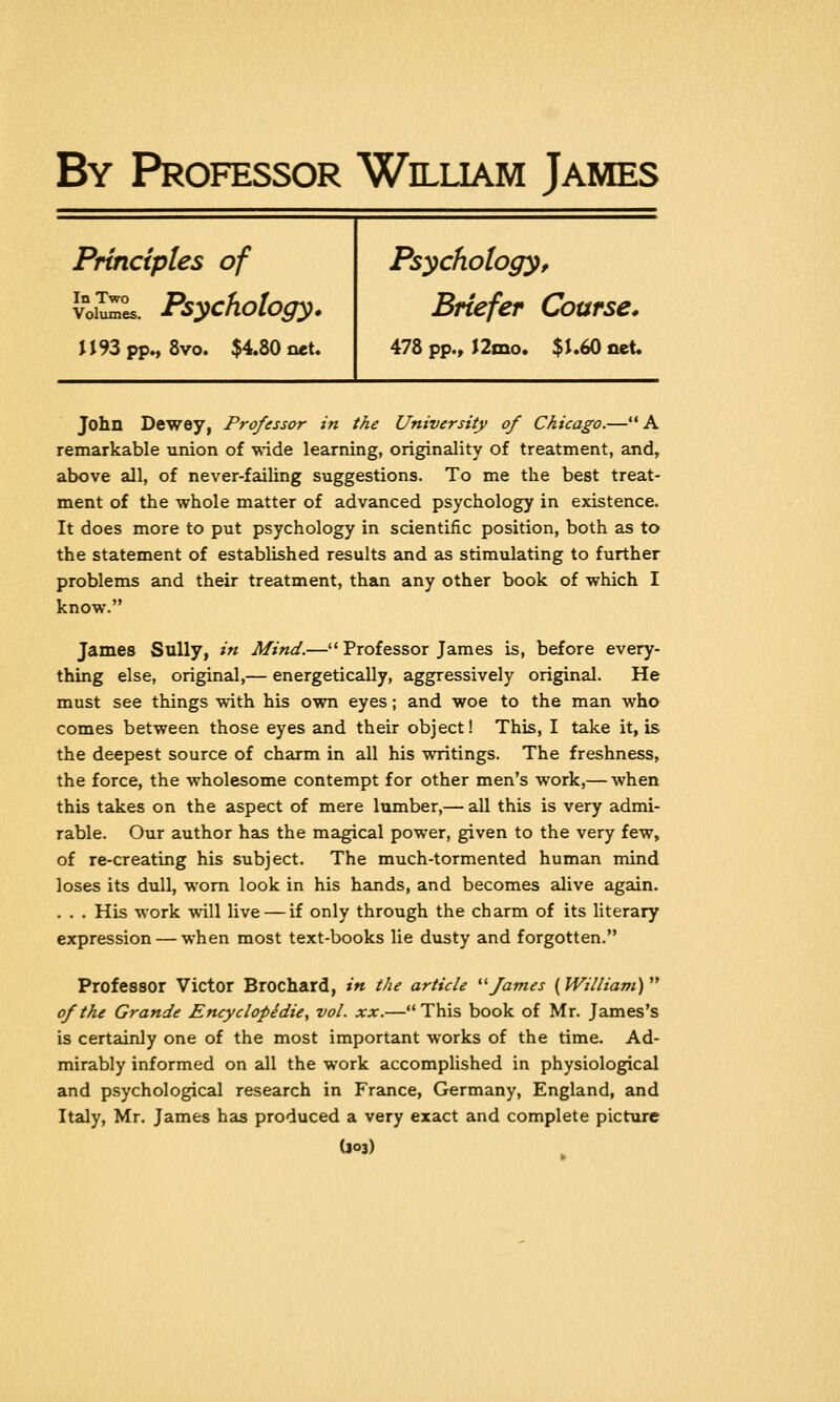 By Professor William James Principles of vow*. Psychology. H93pp., 8vo. $4.80 net. Psychology, Briefer Coarse. 478 pp., J2mo. $1.60 net. John Dewey, Professor in the University of Chicago.—A remarkable union of wide learning, originality of treatment, and, above all, of never-failing suggestions. To me the best treat- ment of the whole matter of advanced psychology in existence. It does more to put psychology in scientific position, both as to the statement of established results and as stimulating to further problems and their treatment, than any other book of which I know. James Sully, in Mind.— Professor James is, before every- thing else, original,— energetically, aggressively original. He must see things with his own eyes; and woe to the man who comes between those eyes and their object! This, I take it, is the deepest source of charm in all his writings. The freshness, the force, the wholesome contempt for other men's work,— when this takes on the aspect of mere lumber,— all this is very admi- rable. Our author has the magical power, given to the very few, of re-creating his subject. The much-tormented human mind loses its dull, worn look in his hands, and becomes alive again. . . . His work will live — if only through the charm of its literary expression — when most text-books lie dusty and forgotten. Professor Victor Brochard, in the article James {William) of the Grande Encyclopedie, vol. xx.—This book of Mr. James's is certainly one of the most important works of the time. Ad- mirably informed on all the work accomplished in physiological and psychological research in France, Germany, England, and Italy, Mr. James has produced a very exact and complete picture (J°3)