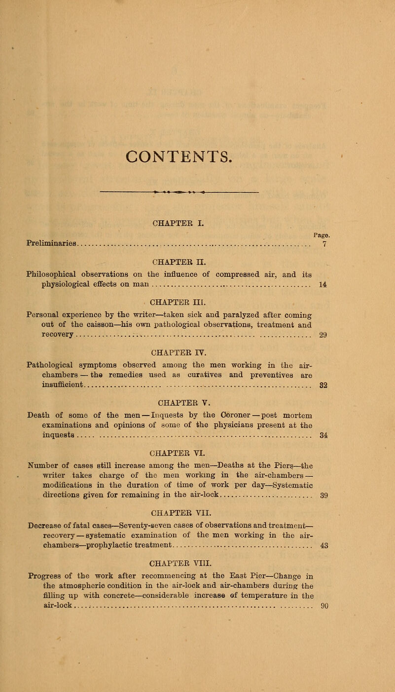 CONTENTS. CHAPTER I. Page. Preliminaries 7 CHAPTER n. Philosophical observations on the influence of compressed au-, and its physiological effects on man 14 CHAPTER III. Personal experience by the writer—^taken sick and paralyzed after coming out of the caisson—^his own pathological obseryations, treatment and recovery 29 CHAPTER IV. Pathological symptoms observed among the men working in the air- chambers — the remedies used as curatives and preventives are insufficient 32 CHAPTER V. Death of some of the men — Inquests by the Coroner—post mortem examinations and opinions of some of the physicians present at the inquests 34: CHAPTER VI. Number of cases still increase among the men—^Deaths at the Piers—the writer takes charge of the men working in the au'-chambers — modifications in the duration of time of work per day—Systematic directions given for remaining in the air-lock 39 CHAPTER VII. Decrease of fatal cases—Seventy-seven cases of observations and treatment— recovery — systematic examination of the men working in the air- chambers—^prophylactic treatment 43 CHAPTER VIII. Progress of the work after recommencing at the East Pier—Change in the atmospheric condition in the air-lock and au'-chambers during the filling up with concrete—considerable increase of temperature in the air-lock 90