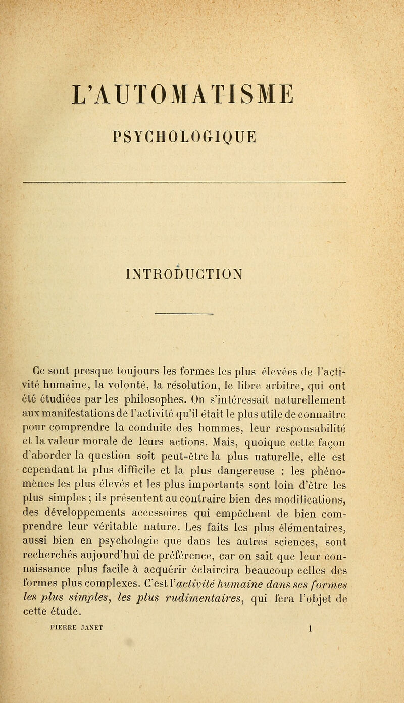 PSYCHOLOGIQUE INTRODUCTION Ce sont presque toujours les formes les plus élevées de l'acti- vité humaine, la volonté, la résolution, le libre arbitre, qui ont été étudiées par les philosophes. On s'intéressait naturellement aux manifestations de l'activité qu'il était le plus utile de connaître pour comprendre la conduite des hommes, leur responsabilité et la valeur morale de leurs actions. Mais, quoique cette façon d'aborder la question soit peut-être la plus naturelle, elle est cependant la plus difficile et la plus dangereuse : les phéno- mènes les plus élevés et les plus importants sont loin d'être les plus simples ; ils présentent au contraire bien des modifications, des développements accessoires qui empêchent de bien com- prendre leur véritable nature. Les faits les plus élémentaires, aussi bien en psychologie que dans les autres sciences, sont recherchés aujourd'hui de préférence, car on sait que leur con- naissance plus facile à acquérir éclaircira beaucoup celles des formes plus complexes. CesiVactivité humaùie dans ses formes les plus simples, les plus rudimentaires, qui fera l'objet de cette étude. PIERRE JANET