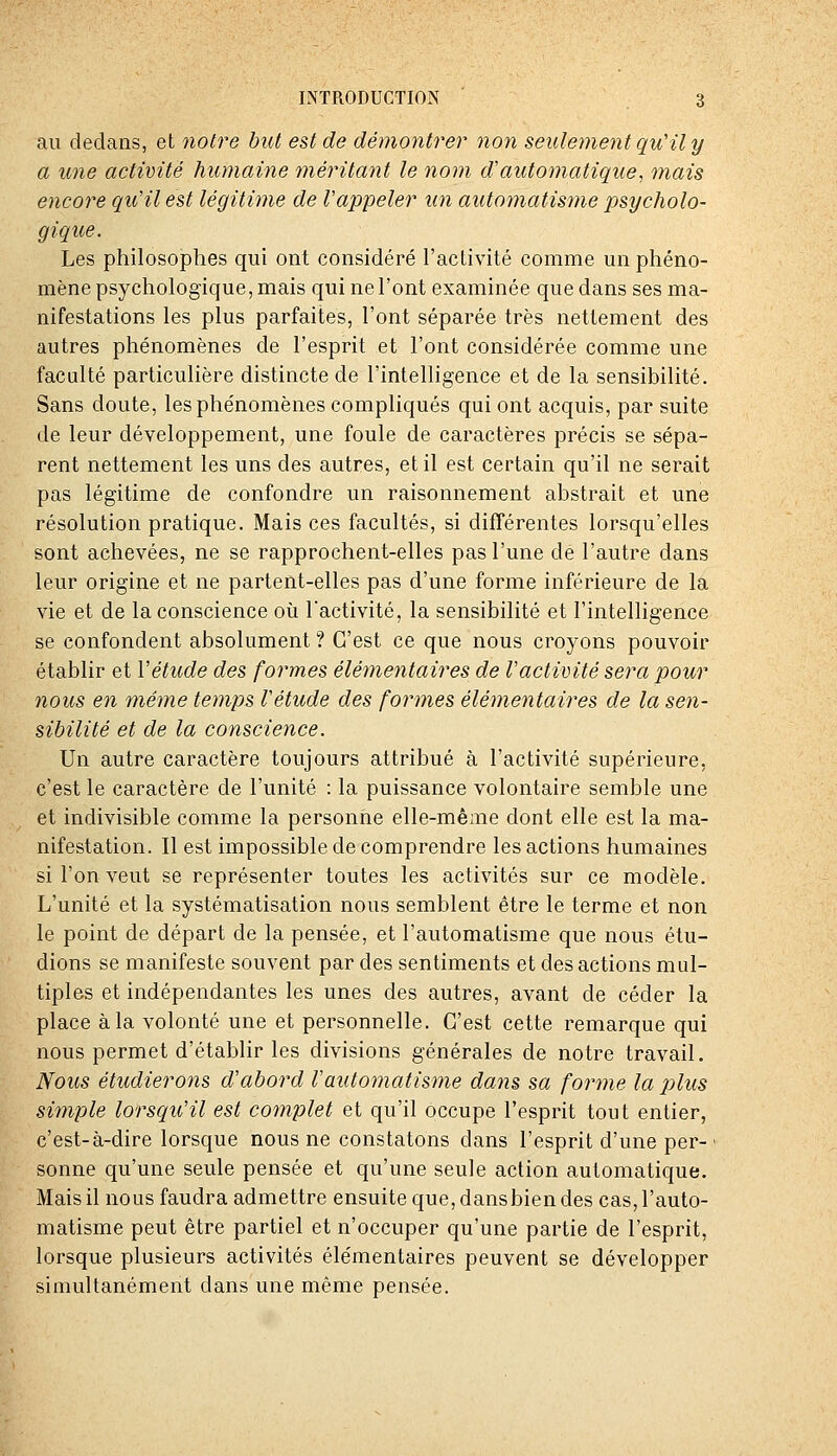 au dedans, et notre but est de démontrer non seulement qu'il y a une activité humaine méritant le nom d'automatique, mais encore qu'il est légitime de l'appeler un automatisme psycholo- gique. Les philosophes qui ont considéré l'activité comme un phéno- mène psychologique, mais qui ne l'ont examinée que dans ses ma- nifestations les plus parfaites, l'ont séparée très nettement des autres phénomènes de l'esprit et l'ont considérée comme une faculté particulière distincte de l'intelligence et de la sensibilité. Sans doute, les phénomènes compliqués qui ont acquis, par suite de leur développement, une foule de caractères précis se sépa- rent nettement les uns des autres, et il est certain qu'il ne serait pas légitime de confondre un raisonnement abstrait et une résolution pratique. Mais ces facultés, si différentes lorsqu'elles sont achevées, ne se rapprochent-elles pas l'une de l'autre dans leur origine et ne partent-elles pas d'une forme inférieure de la vie et de la conscience où Tactivité, la sensibilité et l'intelligence se confondent absolument ? C'est ce que nous croyons pouvoir établir et Vétude des formes élémentaires de Vactivité sera pour nous en même temps Vétude des formes éléonentaires de la sen- sibilité et de la conscience. Un autre caractère toujours attribué à l'activité supérieure, c'est le caractère de l'unité : la puissance volontaire semble une et indivisible comme la personne elle-même dont elle est la ma- nifestation. Il est impossible de comprendre les actions humaines si l'on veut se représenter toutes les activités sur ce modèle. L'unité et la systématisation nous semblent être le terme et non le point de départ de la pensée, et l'automatisme que nous étu- dions se manifeste souvent par des sentiments et des actions mul- tiples et indépendantes les unes des autres, avant de céder la place à la volonté une et personnelle. C'est cette remarque qui nous permet d'établir les divisions générales de notre travail. Nous étudierons d'abord l'automatisme da^u sa forme la j)lus simple lorsqu'il est complet et qu'il occupe l'esprit tout entier, c'est-à-dire lorsque nous ne constatons dans l'esprit d'une per-■ sonne qu'une seule pensée et qu'une seule action automatique. Mais il nous faudra admettre ensuite que, dans bien des cas, l'auto- matisme peut être partiel et n'occuper qu'une partie de l'esprit, lorsque plusieurs activités élémentaires peuvent se développer simultanément dans une même pensée.