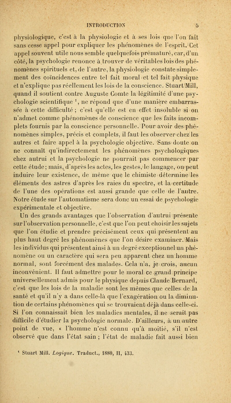 physiologique, c'est à la physiologie et à ses lois que l'on fait sans cesse appel pour expliquer les phénomènes de l'esprit. Cet appel souvent utile nous semble quelquefois prématuré, car, d'un côté, la psychologie renonce à trouver de véritables lois des phé- nomènes spirituels et, de l'autre, la physiologie constatetsimple- ment des coïncidences entre tel fait moral et tel fait physique et n'explique pas réellement les lois de la conscience. Stuart'Mill, quand il soutient contre Auguste Comte la légitimité d'une psy- chologie scientifique ^, ne répond que d'une manière embarras- sée à cette difficulté ; c'est qu'elle est en effet insoluble si on n'admet comme phénomènes de conscience que les faits incom- plets fournis par la conscience personnelle. Pour avoir des phé- nomènes simples, précis et complets, il faut les observer chez les autres et faire appel à la psychologie objective. Sans doute on ne connaît qu'indirectement les phénomènes psychologiques chez autrui et la psychologie ne pourrait pas commencer par cette étude ; mais, d'après les actes, les gestes,'le langage, onpeut induire leur existence, de même que le chimiste détermine les éléments des astres d'après les raies du spectre, et la certitude de l'une des opérations est aussi grande que celle de l'autre. Notre étude sur l'automatisme sera donc un essai de psychologie expérimentale et objective. Un des grands avantages que l'observation d'autrui présente sur l'observation personnelle, c'est que l'on peut choisir les sujets que l'on étudie et prendre précisément ceux qui présentent au plus haut degré les phénomènes que l'on désire examiner. Mais les individus qui présentent ainsi à un degré exceptionnel un phé- nomène ou un caractère qui sera peu apparent chez un homme normal, sont forcément des malades. Cela n'a, je crois, amcun inconvénient. Il faut admettre pour le moral ce .grand principe universellement admis pour le physique depuis Claude Bernard, c'est que les lois de la maladie sont les mêmes que celles de la santé et qu'il n'y a dans celle-là que l'exagération ou la diminu- tion de certains phénomènes qui se trouvaient déjà dans «elk-ci. Si l'on connaissait bien les maladies mentales, il ne serait pas difficile d'étudier la psychologie normale. D'ailleurs, à un autre point de vue, « l'homme n'est connu qu'à moitié, s'il n'est observé que dans l'état sain ; l'état de maladie fait aussi bien ' Stuart Mill. Logique. Traduct., 1880, II, 433.