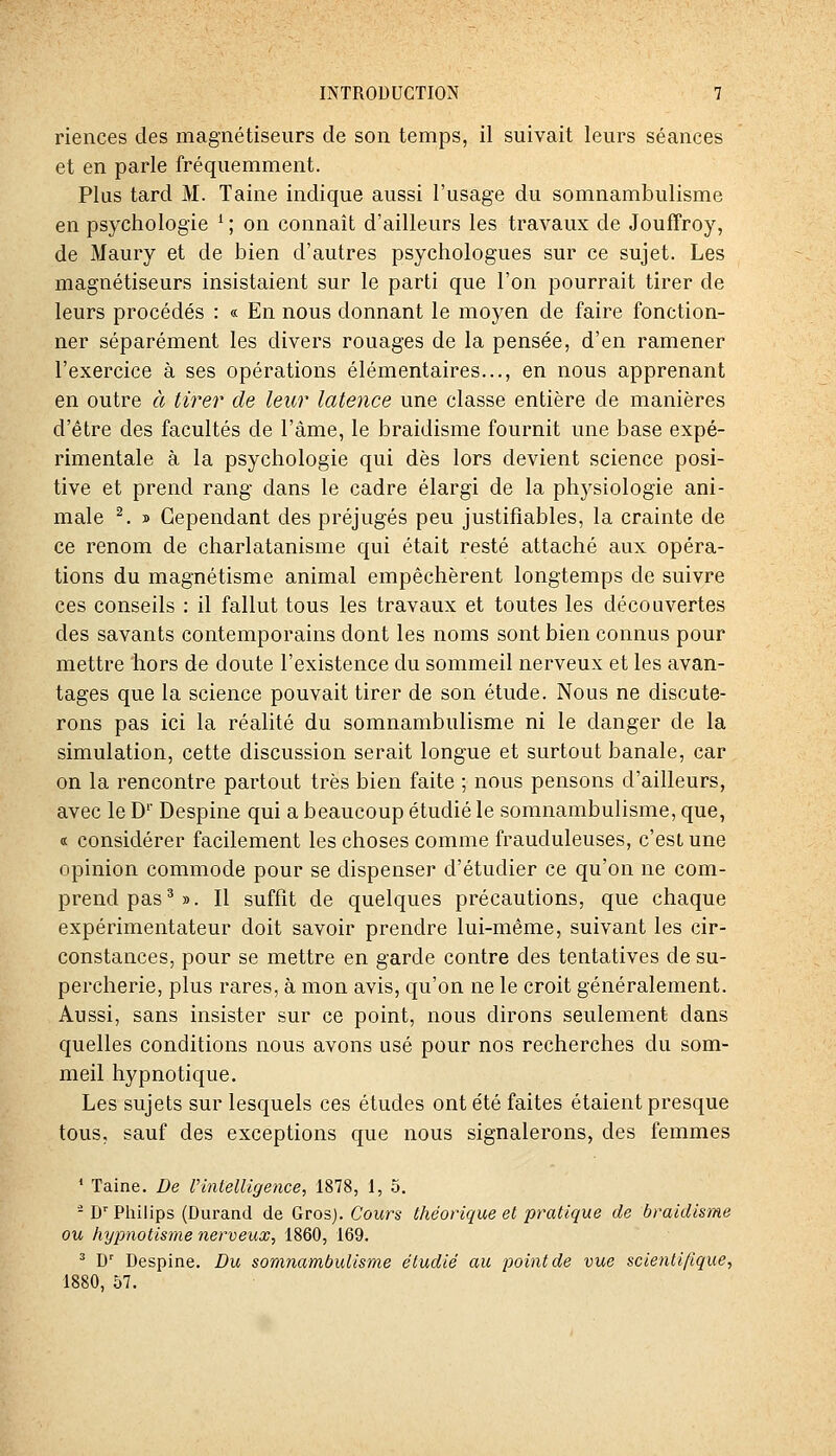 riences des magnétiseurs de son temps, il suivait leurs séances et en parle fréquemment. Plus tard M. Taine indique aussi l'usage du somnambulisme en psychologie ^ ; on connaît d'ailleurs les travaux de Jouffroy, de Maury et de bien d'autres psychologues sur ce sujet. Les magnétiseurs insistaient sur le parti que l'on pourrait tirer de leurs procédés : « En nous donnant le moyen de faire fonction- ner séparément les divers rouages de la pensée, d'en ramener l'exercice à ses opérations élémentaires..., en nous apprenant en outre à tirer de leur latence une classe entière de manières d'être des facultés de l'âme, le braidisme fournit une base expé- rimentale à la psychologie qui dès lors devient science posi- tive et prend rang dans le cadre élargi de la physiologie ani- male ^. » Cependant des préjugés peu justifiables, la crainte de ce renom de charlatanisme qui était resté attaché aux opéra- tions du magnétisme animal empêchèrent longtemps de suivre ces conseils : il fallut tous les travaux et toutes les découvertes des savants contemporains dont les noms sont bien connus pour mettre hors de doute l'existence du sommeil nerveux et les avan- tages que la science pouvait tirer de son étude. Nous ne discute- rons pas ici la réalité du somnambulisme ni le danger de la simulation, cette discussion serait longue et surtout banale, car on la rencontre partout très bien faite ; nous pensons d'ailleurs, avec le D' Despine qui a beaucoup étudié le somnambulisme, que, « considérer facilement les choses comme frauduleuses, c'est une opinion commode pour se dispenser d'étudier ce qu'on ne com- prend pas ^». Il suffit de quelques précautions, que chaque expérimentateur doit savoir prendre lui-même, suivant les cir- constances, pour se mettre en garde contre des tentatives de su- percherie, plus rares, à mon avis, qu'on ne le croit généralement. Aussi, sans insister sur ce point, nous dirons seulement dans quelles conditions nous avons usé pour nos recherches du som- meil hypnotique. Les sujets sur lesquels ces éludes ont été faites étaient presque tous, sauf des exceptions que nous signalerons, des femmes * Taine. De Vintelligence, 1878, 1, 5. - D'' Philips (Durand de Gros). Cours théorique et pratique de braidisme ou hy^ynotisme nerveux, 1860, 169. ^ D' Despine. Du somnambulisme étudié au point de vue scientifique, 1880, 57.