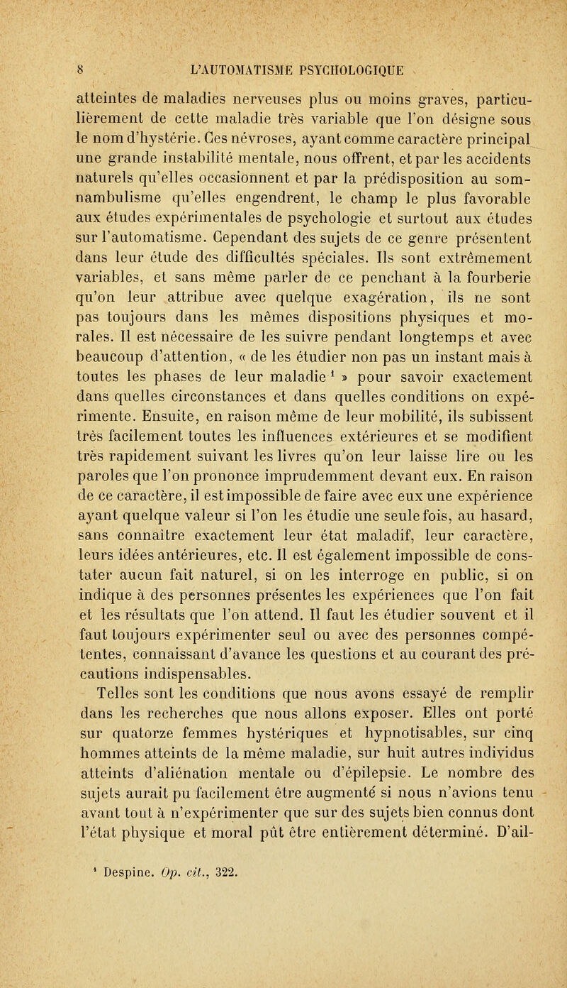 atteintes de maladies nerveuses plus ou moins graves, particu- lièrement de cette maladie très variable que l'on désigne sous le nom d'hystérie. Ces névroses, ayant comme caractère principal une grande instabilité mentale, nous offrent, et par les accidents naturels qu'elles occasionnent et par la prédisposition au som- nambulisme qu'elles engendrent, le champ le plus favorable aux études expérimentales de psychologie et surtout aux études sur l'automatisme. Cependant des sujets de ce genre présentent dans leur élude des difficultés spéciales. Ils sont extrêmement variables, et sans même parler de ce penchant à la fourberie qu'on leur attribue avec quelque exagération, ils ne sont pas toujours dans les mêmes dispositions physiques et mo- rales. Il est nécessaire de les suivre pendant longtemps et avec beaucoup d'attention, « de les étudier non pas un instant mais à toutes les phases de leur maladie * » pour savoir exactement dans quelles circonstances et dans quelles conditions on expé- rimente. Ensuite, en raison même de leur mobilité, ils subissent très facilement toutes les influences extérieures et se modifient très rapidement suivant les livres qu'on leur laisse lire ou les paroles que l'on prononce imprudemment devant eux. En raison de ce caractère, il est impossible de faire avec eux une expérience ayant quelque valeur si l'on les étudie une seule fois, au hasard, sans connaître exactement leur état maladif, leur caractère, leurs idées antérieures, etc. Il est également impossible de cons- tater aucun fait naturel, si on les interroge en public, si on indique à des personnes présentes les expériences que l'on fait et les résultats que l'on attend. Il faut les étudier souvent et il faut toujours expérimenter seul ou avec des personnes compé- tentes, connaissant d'avance les questions et au courant des pré- cautions indispensables. Telles sont les conditions que nous avons essayé de remplir dans les recherches que nous allons exposer. Elles ont porté sur quatorze femmes hystériques et hypnotisables, sur cinq hommes atteints de la même maladie, sur huit autres individus atteints d'aliénation mentale ou d'épilepsie. Le nombre des sujets aurait pu facilement être augmenté si nous n'avions tenu avant tout à n'expérimenter que sur des sujets bien connus dont l'état physique et moral pût être entièrement déterminé. D'ail- * Despine. Op. cit., 322.