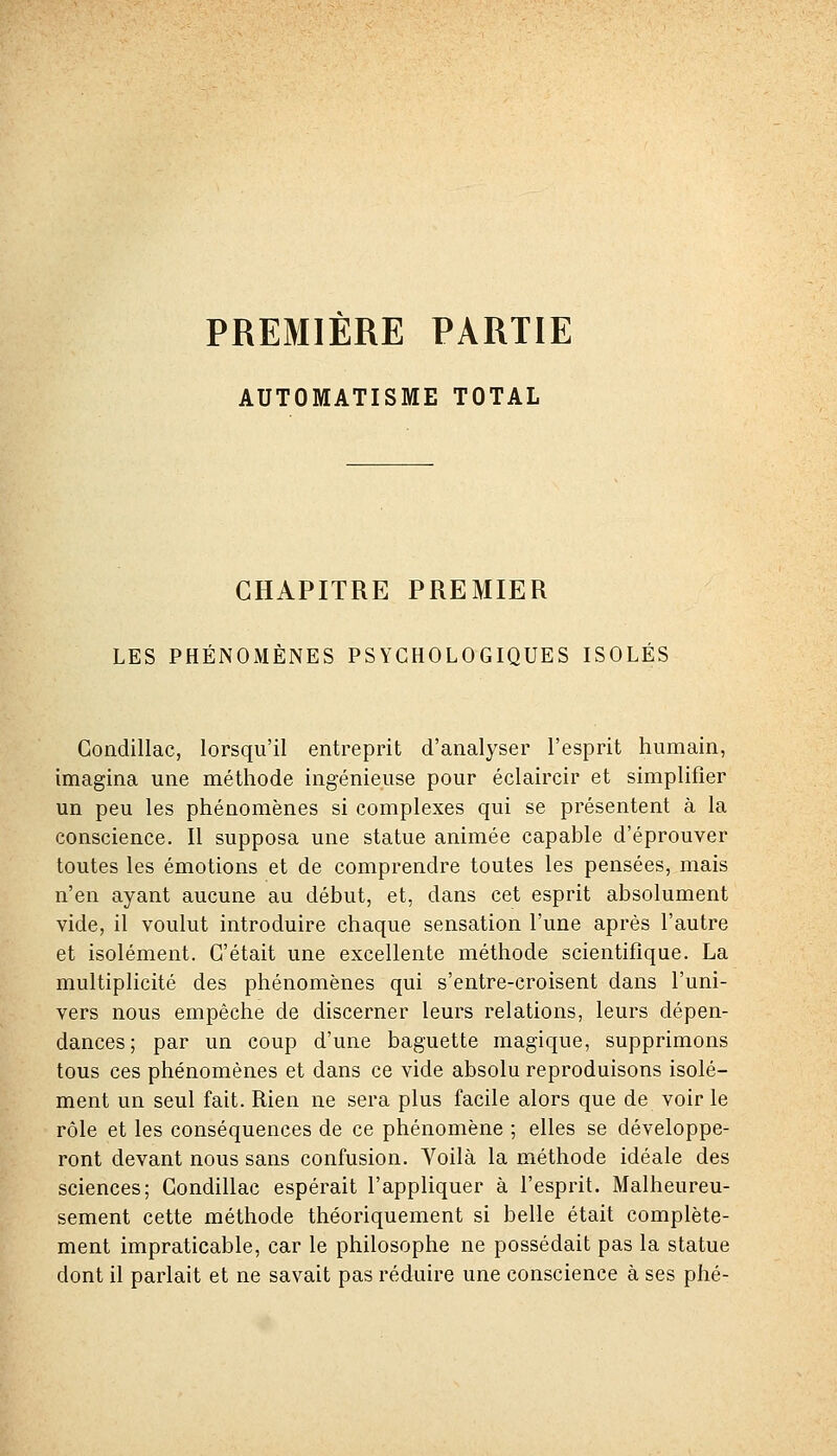 PREMIERE PARTIE AUTOMATISME TOTAL CHAPITRE PREMIER LES PHÉNOMÈNES PSYCHOLOGIQUES ISOLÉS Gondillac, lorsqu'il entreprit d'analyser l'esprit humain, imagina une méthode ingénieuse pour éclaircir et simplifier un peu les phénomènes si complexes qui se présentent à la conscience. Il supposa une statue animée capable d'éprouver toutes les émotions et de comprendre toutes les pensées, mais n'en ayant aucune au début, et, dans cet esprit absolument vide, il voulut introduire chaque sensation l'une après l'autre et isolément. C'était une excellente méthode scientifique. La multiplicité des phénomènes qui s'entre-croisent dans l'uni- vers nous empêche de discerner leurs relations, leurs dépen- dances; par un coup d'une baguette magique, supprimons tous ces phénomènes et dans ce vide absolu reproduisons isolé- ment un seul fait. Rien ne sera plus facile alors que de voir le rôle et les conséquences de ce phénomène ; elles se développe- ront devant nous sans confusion. Voilà la méthode idéale des sciences; Gondillac espérait l'appliquer à l'esprit. Malheureu- sement cette méthode théoriquement si belle était complète- ment impraticable, car le philosophe ne possédait pas la statue dont il parlait et ne savait pas réduire une conscience à ses phé-