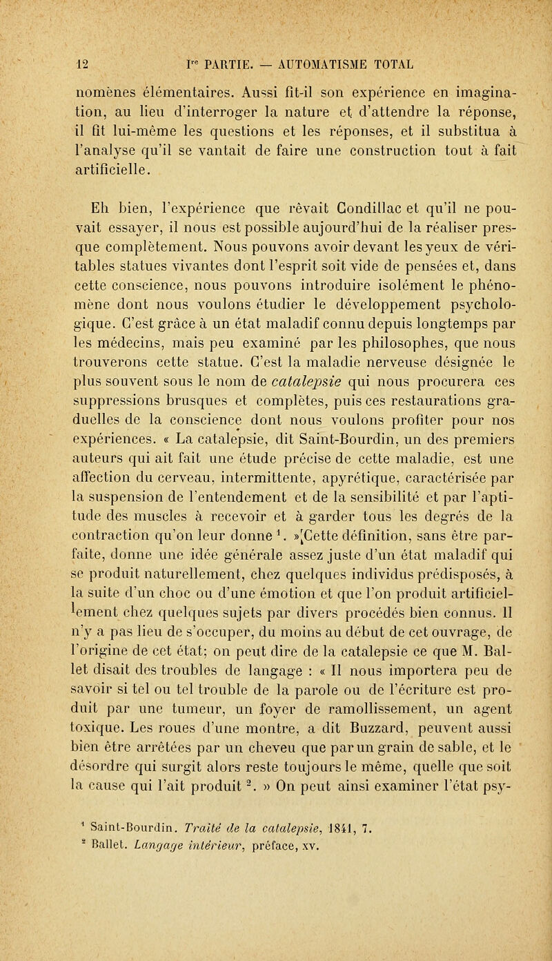 nomènes élémentaires. Aussi fît-il son expérience en imagina- tion, au lieu d'interroger la nature et d'attendre la réponse, il fît lui-même les questions et les réponses, et il substitua à l'analyse qu'il se vantait de faire une construction tout à fait artificielle. Eh bien, l'expérience que rêvait Gondillac et qu'il ne pou- vait essayer, il nous est possible aujourd'hui de la réaliser pres- que complètement. Nous pouvons avoir devant les yeux de véri- tables statues vivantes dont l'esprit soit vide de pensées et, dans cette conscience, nous pouvons introduire isolément le phéno- mène dont nous voulons étudier le développement psycholo- gique. C'est grâce à un état maladif connu depuis longtemps par les médecins, mais peu examiné par les philosophes, que nous trouverons cette statue. C'est la maladie nerveuse désignée le plus souvent sous le nom de catalepsie qui nous procurera ces suppressions brusques et complètes, puis ces restaurations gra- duelles de la conscience dont nous voulons profiter pour nos expériences. « La catalepsie, dit Saint-Bourdin, un des premiers auteurs qui ait fait une étude précise de cette maladie, est une affection du cerveau, intermittente, apyrétique, caractérisée par la suspension de l'entendement et de la sensibilité et par l'apti- tude des muscles à recevoir et à garder tous les degrés de la contraction qu'on leur donne '. »[Cette définition, sans être par- faite, donne une idée générale assez juste d'un état maladif qui se produit naturellement, chez quelques individus prédisposés, à la suite d'un choc ou d'une émotion et que l'on produit artificiel- lement chez quelques sujets par divers procédés bien connus. 11 n'y a pas lieu de s'occuper, du moins au début de cet ouvrage, de l'origine de cet état; on peut dire de la catalepsie ce que M. Bal- let disait des troubles de langage : « Il nous importera peu de savoir si tel ou tel trouble de la parole ou de l'écriture est pro- duit par une tumeur, un foyer de ramollissement, un agent toxique. Les roues d'une montre, a dit Buzzard, peuvent aussi bien être arrêtées par un cheveu que par un grain de sable, et le désordre qui surgit alors reste toujours le même, quelle que soit la cause qui l'ait produit ^. » On peut ainsi examiner l'état psy- ^ Saint-Bourdin. Traité de la catalepsie, 1841, 7. - Ballet. Langage intérieur, préface, xv.