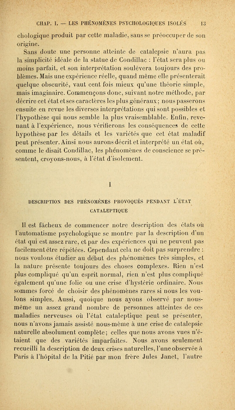 chologique produit par cette maladie, sans se préoccuper de son origine. Sans doute une personne atteinte de catalepsie n'aura pas la simplicité idéale de la statue de Condillac : l'état sera plus ou moins parfait, et son interprétation soulèvera toujours des pro- blèmes. Mais une expérience réelle, quand même elle présenterait quelque obscurité, vaut cent fois mieux qu'une théorie simple, mais imaginaire. Commençons donc, suivant notre méthode, par décrire cet état et ses caractères les plus généraux ; nous passerons ensuite en revue les diverses interprétations qui sont possibles et l'hypothèse qui nous semble la plus vraisemblable. Enfin, reve- nant à l'expérience, nous vérifierons les conséquences de cette hypothèse par les détails et les variétés que cet état maladif peut présenter. Ainsi nous aurons décrit et interprété un état où, comme le disait Condillac, les phénomènes de conscience se pré- sentent, croyons-nous, à l'état d'isolement. I DESCRIPTION DES PHENOMENES PROVOQUES PENDANT L ETAT CATALEPTIQUE Il est fâcheux de commencer notre description des états où l'automatisme psychologique se montre par la description d'un état qui est assez rare, et par des expériences qui ne peuvent pas facilement être répétées. Cependant cela ne doit pas surprendre : nous voulons étudier au début des phénomènes très simples, et la nature présente toujours des choses complexes. Rien n'est plus compliqué qu'un esprit normal, rien n'est plus compliqué également qu'une folie ou une crise d'hystérie ordinaire. Nous sommes forcé de choisir des phénomènes rares si nous les vou- lons simples. Aussi, quoique nous ayons observé par nous- même un assez grand nombre de personnes atteintes de ces maladies nerveuses où l'état cataleptique peut se présenter, nous n'avons jamais assisté nous-même à une crise de catalepsie naturelle absolument complète; celles que nous avons vues n'é- taient que des variétés imparfaites. Nous avons seulement recueilli la description de deux crises naturelles, l'une observée à Paris à l'hôpital de la Pitié par mon frère Jules Janet, l'autre