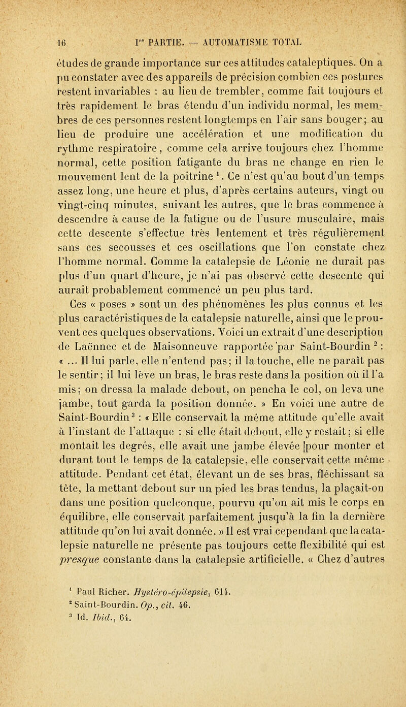 études de grande importance sur ces attitudes cataleptiques. On a pu constater avec des appareils de précision combien ces postures restent invariables : au lieu de trembler, comme fait toujours et très rapidement le bras étendu d'un individu normal, les mem- bres de ces personnes restent longtemps en l'air sans bouger; au lieu de produire une accélération et une modification du rythme respiratoire, comme cela arrive toujours chez l'homme normal, cette position fatigante du bras ne change en rien le mouvement lent de la poitrine '. Ce n'est qu'au bout d'un temps assez long, une heure et plus, d'après certains auteurs, vingt ou vingt-cinq minutes, suivant les autres, que le bras commence à descendre à cause de la fatigue ou de l'usure musculaire, mais cette descente s'effectue très lentement et très régulièrement sans ces secousses et ces oscillations que l'on constate chez l'homme normal. Comme la catalepsie de Léonie ne durait pas plus d'un quart d'heure, je n'ai pas observé cette descente qui aurait probablement commencé un peu plus tard. Ces « poses » sont un des phénomènes les plus connus et les plus caractéristiques de la catalepsie naturelle, ainsi que le prou- vent ces quelques observations. Yoici un extrait d'une description de Laënnec et de Maisonneuve rapportée 'par Saint-Bourdin ^ : « ... Il lui parle, elle n'entend pas; il la touche, elle ne paraît pas le sentir; il lui lève un bras, le bras reste dans la position où il l'a mis; on dressa la malade debout, on pencha le col, on leva une jambe, tout garda la position donnée. » En voici une autre de Saint-Bourdin^ : «Elle conservait la même attitude qu'elle avait à l'instant de l'attaque : si elle était debout, elle y restait; si elle montait les degrés, elle avait une jambe élevée [pour monter et durant tout le temps de la catalepsie, elle conservait cette même attitude. Pendant cet état, élevant un de ses bras, fléchissant sa tête, la mettant debout sur un pied les bras tendus, la plaçait-on dans une position quelconque, pourvu qu'on ait mis le corps en équilibre, elle conservait parfaitement jusqu'à la fin la dernière attitude qu'on lui avait donnée. «Il est vrai cependant que la cata- lepsie naturelle ne présente pas toujours cette flexibilité qui est presque constante dans la catalepsie artificielle. « Chez d'autres ' Paul Richer. Hystéro-épilepsie, 614.  Saint-Bourdin. Op., cit. 46.  Id. Ibid., 6i.