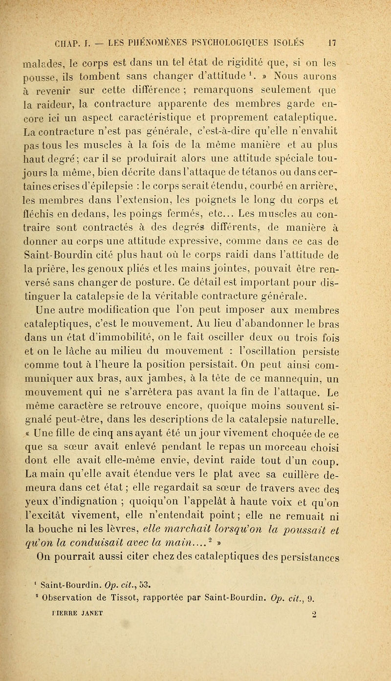 malades, le corps est dans un tel état de rigidité que, si on les pousse, ils tombent sans changer d'attitude*. » Nous aurons à revenir sur cette différence ; remarquons seulement que la raideur, la contracture apparente des membres garde en- core ici un aspect caractéristique et proprement cataleptique. La contracture n'est pas générale, c'est-à-dire qu'elle n'envahit pas tous les muscles à la fois de la même manière et au plus haut degré ; car il se produirait alors une attitude spéciale tou- jours la même, bien décrite dans l'attaque de tétanos ou d ans cer- taines crises d'épilepsie : le corps serait étendu, courbé en arrière, les membres dans l'extension, les poignets le long du corps et fléchis en dedans, les poings fermés, etc.. Les muscles au con- traire sont contractés à des degrés différents, de manière à donner au corps une attitude expressive, comme dans ce cas de Saint-Bourdin cité plus haut où le corps raidi dans l'attitude de la prière, les genoux plies et les mains jointes, pouvait être ren- versé sans changer de posture. Ce détail est important pour dis- tinguer la catalepsie de la véritable contracture générale. Une autre modification que l'on peut imposer aux membres cataleptiques, c'est le mouvement. Au lieu d'abandonner le bras dans un état d'immobilité, on le fait osciller deux ou trois fois et on le lâche au milieu du mouvement : l'oscillation persiste comme tout à l'heure la position persistait. On peut ainsi com- muniquer aux bras, aux jambes, à la tête de ce mannequin, un mouvement qui ne s'arrêtera pas avant la fin de l'attaque. Le même caractère se retrouve encore, quoique moins souvent si- gnalé peut-être, dans les descriptions de la catalepsie naturelle, « Une fille de cinq ans ayant été un jour vivement choquée de ce que sa sœur avait enlevé pendant le repas un morceau choisi dont elle avait elle-même envie, devint raide tout d'un coup. La main qu'elle avait étendue vers le plat avec sa cuillère de- meura dans cet état ; elle regardait sa sœur de travers avec de§ yeux d'indignation ; quoiqu'on l'appelât à haute voix et qu'on l'excitât vivement, elle n'entendait point ; elle ne remuait ni la bouche ni les lèvres, elle marchait lorsqu'on la poussait et qu'on la conduisait avec la main....^ » On pourrait aussi citer chez des cataleptiques des persistances ' Saint-Bourdin. Op. Ciï., 53.  Observation de Tissot, rapportée par Saint-Bourdin. Op. cit., 9. riERRE JANET 9