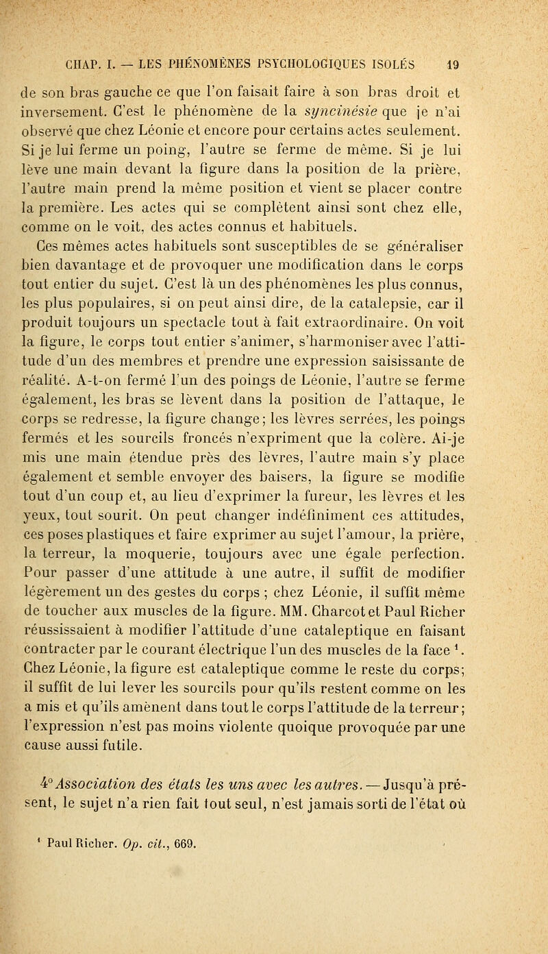 de son bras gauche ce que l'on faisait faire à son bras droit et inversement. C'est le phénomène de la syncinésie que je n'ai observé que chez Léonie et encore pour certains actes seulement. Si je lui ferme un poing, l'autre se ferme de même. Si je lui lève une main devant la figure dans la position de la prière, l'autre main prend la même position et vient se placer contre la première. Les actes qui se complètent ainsi sont chez elle, comme on le voit, des actes connus et habituels. Ces mêmes actes habituels sont susceptibles de se généraliser bien davantage et de provoquer une modification dans le corps tout entier du sujet. C'est là un des phénomènes les plus connus, les plus populaires, si on peut ainsi dire, de la catalepsie, car il produit toujours un spectacle tout à fait extraordinaire. On voit la figure, le corps tout entier s'animer, s'harmoniser avec l'atti- tude d'un des membres et prendre une expression saisissante de réalité. A-t-on fermé l'un des poings de Léonie, l'autre se ferme également, les bras se lèvent dans la position de l'attaque, le corps se redresse, la figure change; les lèvres serrées, les poings fermés et les sourcils froncés n'expriment que la colère. Ai-je mis une main étendue près des lèvres, l'autre main s'y place également et semble envoyer des baisers, la figure se modifie tout d'un coup et, au lieu d'exprimer la fureur, les lèvres et les yeux, tout sourit. On peut changer indéfiniment ces attitudes, ces poses plastiques et faire exprimer au sujet l'amour, la prière, la terreur, la moquerie, toujours avec une égale perfection. Pour passer d'une attitude à une autre, il suffit de modifier légèrement un des gestes du corps ; chez Léonie, il suffit même de toucher aux muscles de la figure. MM. Charcotet Paul Richer réussissaient à modifier l'attitude d'une cataleptique en faisant contracter par le courant électrique l'un des muscles de la face '. Chez Léonie, la figure est cataleptique comme le reste du corps; il suffît de lui lever les sourcils pour qu'ils restent comme on les a mis et qu'ils amènent dans tout le corps l'attitude de la te rreur ; l'expression n'est pas moins violente quoique provoquée par une cause aussi futile. ^° Association des états les uns avec les autres. — Jusqu'à pré- sent, le sujet n'a rien fait tout seul, n'est jamais sorti de l'état où ' Paul Richer. 0;j. c/<., 669.