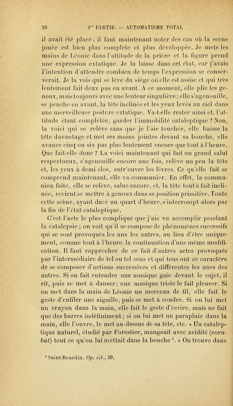 il avait été placé ; il faut maintenant noter des cas où la scène jouée est bien plus complète et plus développée. Je mets les mains de Lconie dans l'attitude de la prière et la figure prend une expression extatique. Je la laisse dans cet état, car j'avais l'intention d'attendre combien de temps l'expression se conser- verait. Je la vois qui se lève du siège où elle est assise et qui très lentement fait deux pas en avant. A ce moment, elle plie les ge- noux, mais toujours avec une lenteur singulière ; elle s'agenouille, se penche en avant, la tête inclinée et les yeux levés au ciel dans une merveilleuse posture extatique. Va-t-elle rester ainsi et, l'at- titude étant complétée, garder l'immobilité cataleptique ? Non, la voici qui se relève sans que je l'aie touchée, elle baisse la tête davantage et met ses mains jointes devant sa bouche, elle avance cinq ou six pas plus lentement encore que tout à l'heure. Que fait-elle donc ? La voici maintenant qui fait un grand salut respectueux, s'agenouille encore une fois, relève un peu la tête et, les yeux à demi clos, entr'ouvre les lèvres. Ce qu'elle fait se comprend maintenant, elle va communier. En effet, la commu- nion faite, elle se relève, salue encore, et, la tête tout à fait incli- née, revient se mettre à genoux dans sa position primitive. Toute cette scène, ayant duré un quart d'heure,s'interrompt alors par la fin de l'état cataleptique. C'est l'acte le plus compliqué que j'aie vu accomplir pendant la catalepsie ; on voit qu'il se compose de phénomènes successifs qui se sont provoqués les uns les autres, au lieu d'être unique- ment, comme tout à l'heure, la continuation d'une même modifi- cation. Il faut rapprocher de ce fait d'autres actes provoqués par l'intermédiaire de tel ou tel sens et qui tous ont ce caractère de se composer d'actions successives et différentes les unes des autres. Si on fait entendre une musique gaie devant le sujet, il rit, puis se met à danser ; une musique triste le fait pleurer. Si on met dans la main de Léonie un morceau de fil, elle fait le geste d'enfiler une aiguille, puis se met à coudre. Si on lui met un crayon dans la main, elle fait le geste d'écrire, mais ne fait que des barres indéfiniment ; si on lui met un parapluie dans la main, elle l'ouvre, le met au-dessus de sa tête, etc. « Un catalep- tique naturel, étudié par Forestier, mangeait avec avidité {vora- bat) tout ce qu'on lui mettait dans la bouche '. » On trouve dans ' Saint-Bourdin. Op. cit., 30.